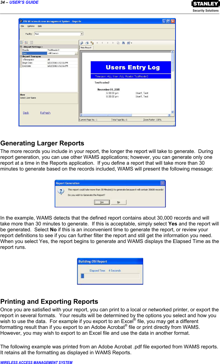 34 – USER’S GUIDE  WIRELESS ACCESS MANAGEMENT SYSTEM   Generating Larger Reports The more records you include in your report, the longer the report will take to generate.  During report generation, you can use other WAMS applications; however, you can generate only one report at a time in the Reports application.  If you define a report that will take more than 30 minutes to generate based on the records included, WAMS will present the following message:      In the example, WAMS detects that the defined report contains about 30,000 records and will take more than 30 minutes to generate.  If this is acceptable, simply select Yes and the report will be generated.  Select No if this is an inconvenient time to generate the report, or review your report definitions to see if you can further filter the report and still get the information you need.  When you select Yes, the report begins to generate and WAMS displays the Elapsed Time as the report runs.    Printing and Exporting Reports Once you are satisfied with your report, you can print to a local or networked printer, or export the report in several formats.  Your results will be determined by the options you select and how you wish to use the data.  For example if you export to an Excel® file, you may get a different formatting result than if you export to an Adobe Acrobat® file or print directly from WAMS.  However, you may wish to export to an Excel file and use the data in another format.  The following example was printed from an Adobe Acrobat .pdf file exported from WAMS reports.  It retains all the formatting as displayed in WAMS Reports. 