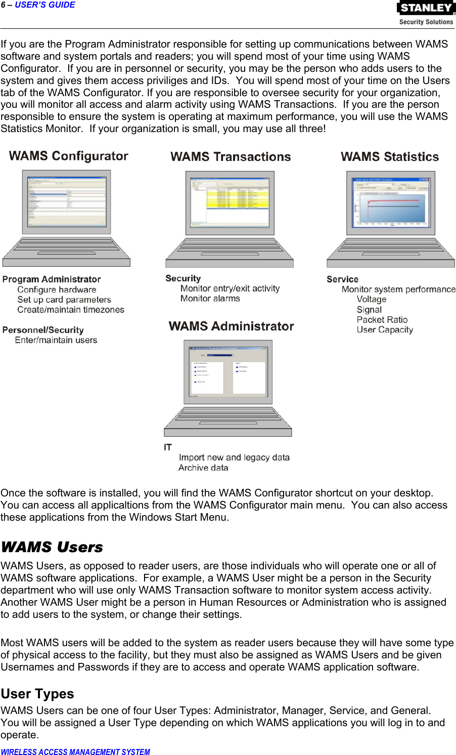 6 – USER’S GUIDE  WIRELESS ACCESS MANAGEMENT SYSTEM If you are the Program Administrator responsible for setting up communications between WAMS software and system portals and readers; you will spend most of your time using WAMS Configurator.  If you are in personnel or security, you may be the person who adds users to the system and gives them access priviliges and IDs.  You will spend most of your time on the Users tab of the WAMS Configurator. If you are responsible to oversee security for your organization, you will monitor all access and alarm activity using WAMS Transactions.  If you are the person responsible to ensure the system is operating at maximum performance, you will use the WAMS Statistics Monitor.  If your organization is small, you may use all three!      Once the software is installed, you will find the WAMS Configurator shortcut on your desktop.  You can access all applicaltions from the WAMS Configurator main menu.  You can also access these applications from the Windows Start Menu. WAMS Users WAMS Users, as opposed to reader users, are those individuals who will operate one or all of WAMS software applications.  For example, a WAMS User might be a person in the Security department who will use only WAMS Transaction software to monitor system access activity.  Another WAMS User might be a person in Human Resources or Administration who is assigned to add users to the system, or change their settings.    Most WAMS users will be added to the system as reader users because they will have some type of physical access to the facility, but they must also be assigned as WAMS Users and be given Usernames and Passwords if they are to access and operate WAMS application software. User Types WAMS Users can be one of four User Types: Administrator, Manager, Service, and General.  You will be assigned a User Type depending on which WAMS applications you will log in to and operate. 