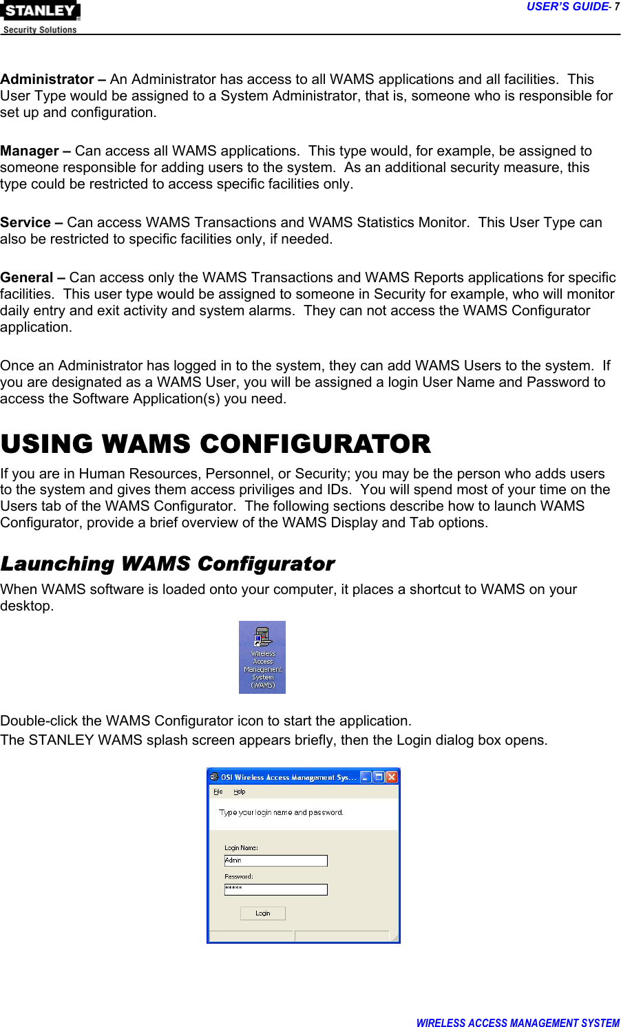      USER’S GUIDE- 7 WIRELESS ACCESS MANAGEMENT SYSTEM   Administrator – An Administrator has access to all WAMS applications and all facilities.  This User Type would be assigned to a System Administrator, that is, someone who is responsible for set up and configuration.  Manager – Can access all WAMS applications.  This type would, for example, be assigned to someone responsible for adding users to the system.  As an additional security measure, this type could be restricted to access specific facilities only.    Service – Can access WAMS Transactions and WAMS Statistics Monitor.  This User Type can also be restricted to specific facilities only, if needed.  General – Can access only the WAMS Transactions and WAMS Reports applications for specific facilities.  This user type would be assigned to someone in Security for example, who will monitor daily entry and exit activity and system alarms.  They can not access the WAMS Configurator application.  Once an Administrator has logged in to the system, they can add WAMS Users to the system.  If you are designated as a WAMS User, you will be assigned a login User Name and Password to access the Software Application(s) you need.   USING WAMS CONFIGURATOR If you are in Human Resources, Personnel, or Security; you may be the person who adds users to the system and gives them access priviliges and IDs.  You will spend most of your time on the Users tab of the WAMS Configurator.  The following sections describe how to launch WAMS Configurator, provide a brief overview of the WAMS Display and Tab options. Launching WAMS Configurator When WAMS software is loaded onto your computer, it places a shortcut to WAMS on your desktop.    Double-click the WAMS Configurator icon to start the application. The STANLEY WAMS splash screen appears briefly, then the Login dialog box opens.            