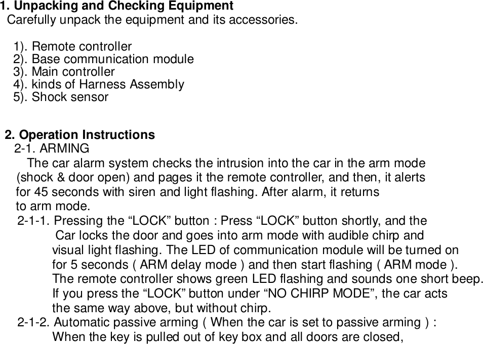   1. Unpacking and Checking Equipment    Carefully unpack the equipment and its accessories.1). Remote controller2). Base communication module3). Main controller4). kinds of Harness Assembly5). Shock sensor2. Operation Instructions2-1. ARMINGThe car alarm system checks the intrusion into the car in the arm mode    (shock &amp; door open) and pages it the remote controller, and then, it alerts    for 45 seconds with siren and light flashing. After alarm, it returns    to arm mode.2-1-1. Pressing the “LOCK” button : Press “LOCK” button shortly, and theCar locks the door and goes into arm mode with audible chirp andvisual light flashing. The LED of communication module will be turned onfor 5 seconds ( ARM delay mode ) and then start flashing ( ARM mode ).The remote controller shows green LED flashing and sounds one short beep.If you press the “LOCK” button under “NO CHIRP MODE”, the car actsthe same way above, but without chirp.2-1-2. Automatic passive arming ( When the car is set to passive arming ) :When the key is pulled out of key box and all doors are closed,