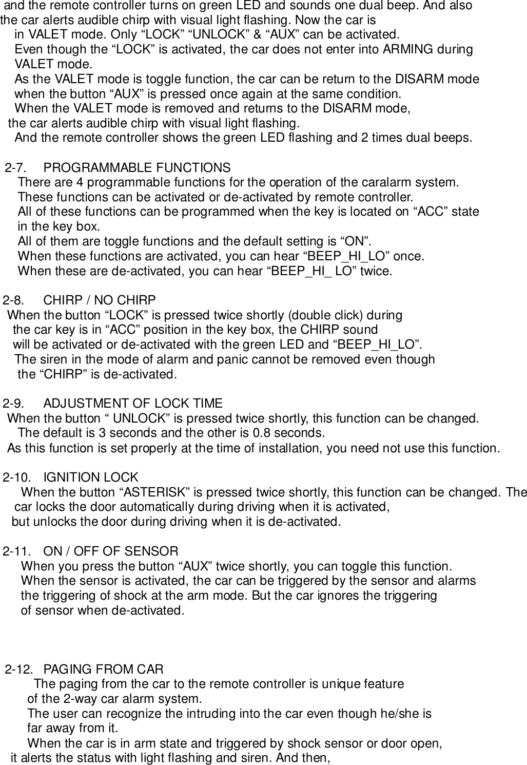     and the remote controller turns on green LED and sounds one dual beep. And also   the car alerts audible chirp with visual light flashing. Now the car isin VALET mode. Only “LOCK” “UNLOCK” &amp; “AUX” can be activated.Even though the “LOCK” is activated, the car does not enter into ARMING duringVALET mode.As the VALET mode is toggle function, the car can be return to the DISARM modewhen the button “AUX” is pressed once again at the same condition.When the VALET mode is removed and returns to the DISARM mode,the car alerts audible chirp with visual light flashing.And the remote controller shows the green LED flashing and 2 times dual beeps.2-7. PROGRAMMABLE FUNCTIONSThere are 4 programmable functions for the operation of the caralarm system.These functions can be activated or de-activated by remote controller.All of these functions can be programmed when the key is located on “ACC” statein the key box.All of them are toggle functions and the default setting is “ON”.When these functions are activated, you can hear “BEEP_HI_LO” once.When these are de-activated, you can hear “BEEP_HI_ LO” twice.2-8.  CHIRP / NO CHIRP     When the button “LOCK” is pressed twice shortly (double click) during   the car key is in “ACC” position in the key box, the CHIRP sound   will be activated or de-activated with the green LED and “BEEP_HI_LO”.The siren in the mode of alarm and panic cannot be removed even thoughthe “CHIRP” is de-activated.2-9.  ADJUSTMENT OF LOCK TIME     When the button “ UNLOCK” is pressed twice shortly, this function can be changed.The default is 3 seconds and the other is 0.8 seconds.     As this function is set properly at the time of installation, you need not use this function.2-10. IGNITION LOCKWhen the button “ASTERISK” is pressed twice shortly, this function can be changed. Thecar locks the door automatically during driving when it is activated, but unlocks the door during driving when it is de-activated.2-11.  ON / OFF OF SENSORWhen you press the button “AUX” twice shortly, you can toggle this function.When the sensor is activated, the car can be triggered by the sensor and alarmsthe triggering of shock at the arm mode. But the car ignores the triggeringof sensor when de-activated.2-12.  PAGING FROM CARThe paging from the car to the remote controller is unique featureof the 2-way car alarm system.The user can recognize the intruding into the car even though he/she isfar away from it.When the car is in arm state and triggered by shock sensor or door open,      it alerts the status with light flashing and siren. And then,