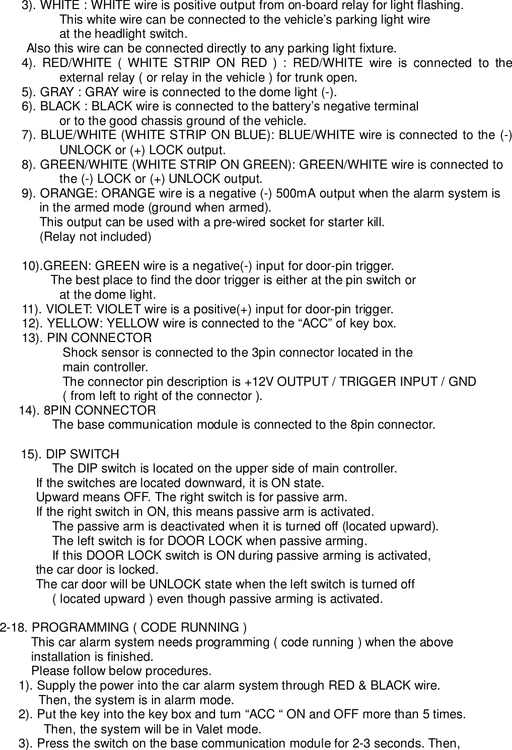 3). WHITE : WHITE wire is positive output from on-board relay for light flashing.This white wire can be connected to the vehicle’s parking light wireat the headlight switch.            Also this wire can be connected directly to any parking light fixture.4). RED/WHITE ( WHITE STRIP ON RED ) : RED/WHITE wire is connected to theexternal relay ( or relay in the vehicle ) for trunk open.5). GRAY : GRAY wire is connected to the dome light (-).6). BLACK : BLACK wire is connected to the battery’s negative terminalor to the good chassis ground of the vehicle.7). BLUE/WHITE (WHITE STRIP ON BLUE): BLUE/WHITE wire is connected to the (-)UNLOCK or (+) LOCK output.8). GREEN/WHITE (WHITE STRIP ON GREEN): GREEN/WHITE wire is connected tothe (-) LOCK or (+) UNLOCK output.9). ORANGE: ORANGE wire is a negative (-) 500mA output when the alarm system is     in the armed mode (ground when armed).     This output can be used with a pre-wired socket for starter kill.     (Relay not included)10).GREEN: GREEN wire is a negative(-) input for door-pin trigger. The best place to find the door trigger is either at the pin switch orat the dome light.11). VIOLET: VIOLET wire is a positive(+) input for door-pin trigger.12). YELLOW: YELLOW wire is connected to the “ACC” of key box.13). PIN CONNECTORShock sensor is connected to the 3pin connector located in themain controller.The connector pin description is +12V OUTPUT / TRIGGER INPUT / GND( from left to right of the connector ).14). 8PIN CONNECTORThe base communication module is connected to the 8pin connector.15). DIP SWITCHThe DIP switch is located on the upper side of main controller.      If the switches are located downward, it is ON state.      Upward means OFF. The right switch is for passive arm.      If the right switch in ON, this means passive arm is activated.The passive arm is deactivated when it is turned off (located upward).The left switch is for DOOR LOCK when passive arming.If this DOOR LOCK switch is ON during passive arming is activated,      the car door is locked.      The car door will be UNLOCK state when the left switch is turned off( located upward ) even though passive arming is activated.2-18. PROGRAMMING ( CODE RUNNING )This car alarm system needs programming ( code running ) when the aboveinstallation is finished.Please follow below procedures.1). Supply the power into the car alarm system through RED &amp; BLACK wire.  Then, the system is in alarm mode.2). Put the key into the key box and turn “ACC “ ON and OFF more than 5 times.Then, the system will be in Valet mode.3). Press the switch on the base communication module for 2-3 seconds. Then,