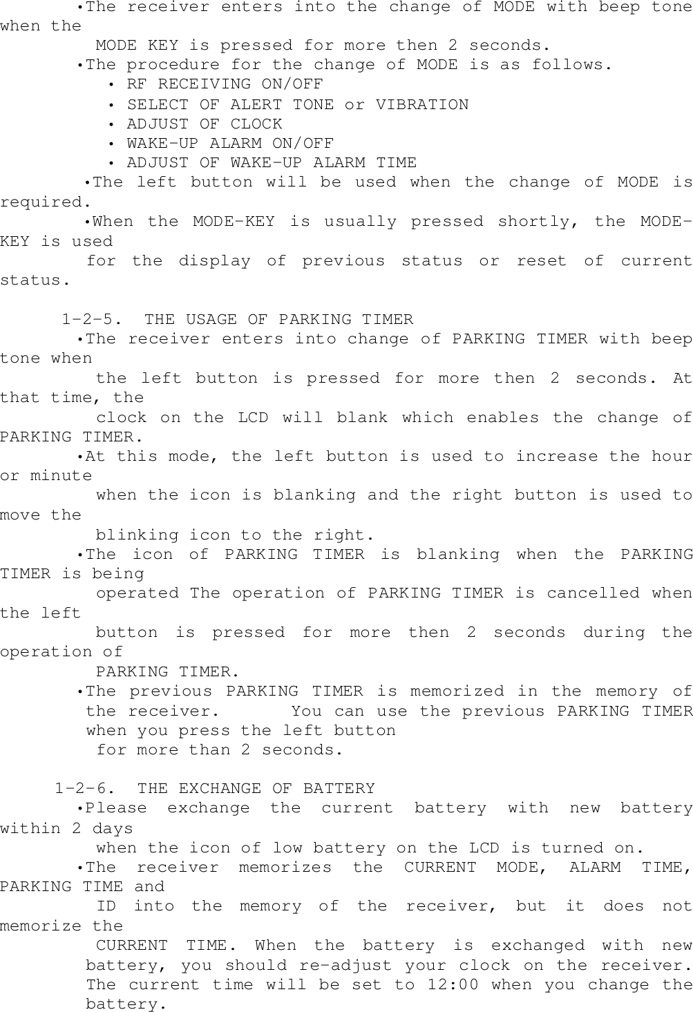     •The receiver enters into the change of MODE with beep tonewhen the      MODE KEY is pressed for more then 2 seconds.    •The procedure for the change of MODE is as follows.       • RF RECEIVING ON/OFF       • SELECT OF ALERT TONE or VIBRATION       • ADJUST OF CLOCK       • WAKE-UP ALARM ON/OFF       • ADJUST OF WAKE-UP ALARM TIME        •The left button will be used when the change of MODE isrequired.        •When  the  MODE-KEY  is  usually  pressed  shortly,  the  MODE-KEY is usedfor the display of previous status or reset of currentstatus.      1-2-5.  THE USAGE OF PARKING TIMER    •The receiver enters into change of PARKING TIMER with beeptone when      the left button is pressed for more then 2 seconds. Atthat time, the      clock on the LCD will blank which enables the change ofPARKING TIMER.    •At this mode, the left button is used to increase the houror minute      when the icon is blanking and the right button is used tomove the      blinking icon to the right.    •The icon of PARKING TIMER is blanking when the PARKINGTIMER is being      operated The operation of PARKING TIMER is cancelled whenthe left      button is pressed for more then 2 seconds during theoperation of      PARKING TIMER.    •The previous PARKING TIMER is memorized in the memory ofthe receiver.      You can use the previous PARKING TIMERwhen you press the left button      for more than 2 seconds.  1-2-6.  THE EXCHANGE OF BATTERY    •Please  exchange  the  current  battery  with  new  batterywithin 2 days      when the icon of low battery on the LCD is turned on.    •The receiver memorizes the CURRENT MODE, ALARM TIME,PARKING TIME and      ID into the memory of the receiver, but it does notmemorize the      CURRENT TIME. When the battery is exchanged with newbattery, you should re-adjust your clock on the receiver.The current time will be set to 12:00 when you change thebattery.