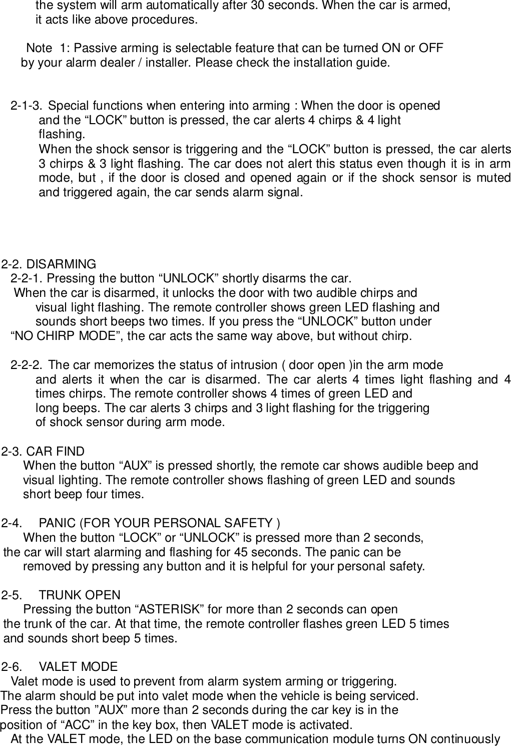 the system will arm automatically after 30 seconds. When the car is armed,it acts like above procedures.Note  1: Passive arming is selectable feature that can be turned ON or OFF  by your alarm dealer / installer. Please check the installation guide.2-1-3. Special functions when entering into arming : When the door is openedand the “LOCK” button is pressed, the car alerts 4 chirps &amp; 4 lightflashing.When the shock sensor is triggering and the “LOCK” button is pressed, the car alerts3 chirps &amp; 3 light flashing. The car does not alert this status even though it is in armmode, but , if the door is closed and opened again or if the shock sensor is mutedand triggered again, the car sends alarm signal.2-2. DISARMING2-2-1. Pressing the button “UNLOCK” shortly disarms the car.        When the car is disarmed, it unlocks the door with two audible chirps andvisual light flashing. The remote controller shows green LED flashing andsounds short beeps two times. If you press the “UNLOCK” button under       “NO CHIRP MODE”, the car acts the same way above, but without chirp.2-2-2. The car memorizes the status of intrusion ( door open )in the arm modeand alerts it when the car is disarmed. The car alerts 4 times light flashing and 4times chirps. The remote controller shows 4 times of green LED andlong beeps. The car alerts 3 chirps and 3 light flashing for the triggeringof shock sensor during arm mode.2-3. CAR FINDWhen the button “AUX” is pressed shortly, the remote car shows audible beep andvisual lighting. The remote controller shows flashing of green LED and soundsshort beep four times.2-4.  PANIC (FOR YOUR PERSONAL SAFETY )When the button “LOCK” or “UNLOCK” is pressed more than 2 seconds,     the car will start alarming and flashing for 45 seconds. The panic can beremoved by pressing any button and it is helpful for your personal safety.2-5. TRUNK OPENPressing the button “ASTERISK” for more than 2 seconds can open     the trunk of the car. At that time, the remote controller flashes green LED 5 times     and sounds short beep 5 times.2-6. VALET MODEValet mode is used to prevent from alarm system arming or triggering.    The alarm should be put into valet mode when the vehicle is being serviced.    Press the button ”AUX” more than 2 seconds during the car key is in the    position of “ACC” in the key box, then VALET mode is activated.At the VALET mode, the LED on the base communication module turns ON continuously