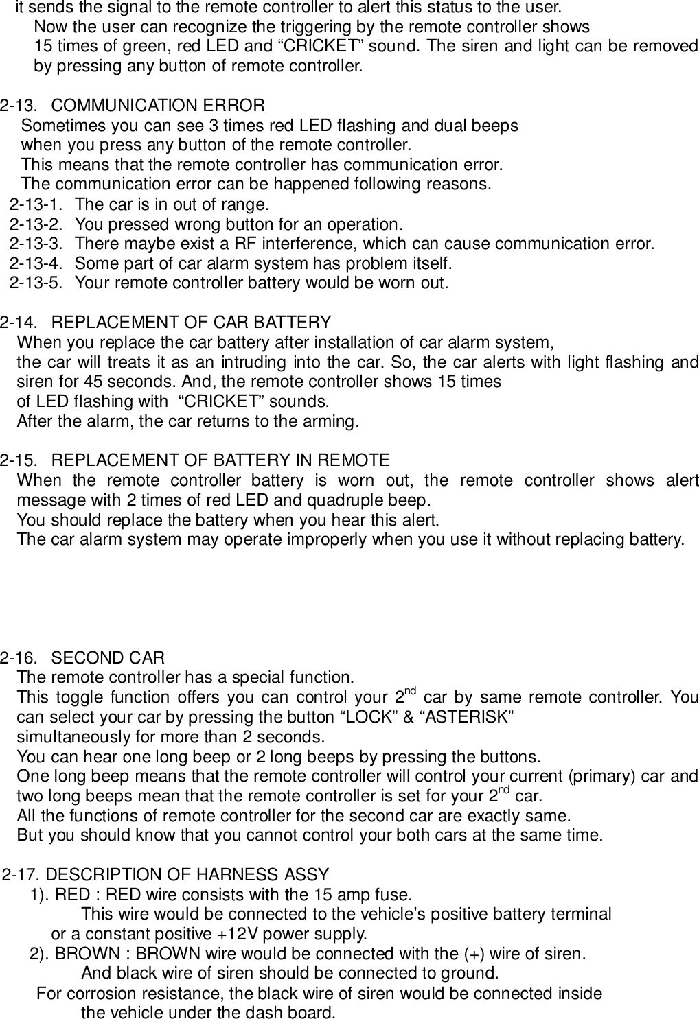     it sends the signal to the remote controller to alert this status to the user.Now the user can recognize the triggering by the remote controller shows15 times of green, red LED and “CRICKET” sound. The siren and light can be removedby pressing any button of remote controller.2-13. COMMUNICATION ERRORSometimes you can see 3 times red LED flashing and dual beepswhen you press any button of the remote controller.This means that the remote controller has communication error.The communication error can be happened following reasons.2-13-1.  The car is in out of range.2-13-2.  You pressed wrong button for an operation.2-13-3.  There maybe exist a RF interference, which can cause communication error.2-13-4.  Some part of car alarm system has problem itself.2-13-5.  Your remote controller battery would be worn out.2-14.  REPLACEMENT OF CAR BATTERYWhen you replace the car battery after installation of car alarm system,the car will treats it as an intruding into the car. So, the car alerts with light flashing andsiren for 45 seconds. And, the remote controller shows 15 timesof LED flashing with  “CRICKET” sounds.After the alarm, the car returns to the arming.2-15.  REPLACEMENT OF BATTERY IN REMOTEWhen the remote controller battery is worn out, the remote controller shows alertmessage with 2 times of red LED and quadruple beep.You should replace the battery when you hear this alert.The car alarm system may operate improperly when you use it without replacing battery.2-16. SECOND CARThe remote controller has a special function.This toggle function offers you can control your 2nd car by same remote controller. Youcan select your car by pressing the button “LOCK” &amp; “ASTERISK”simultaneously for more than 2 seconds.You can hear one long beep or 2 long beeps by pressing the buttons.One long beep means that the remote controller will control your current (primary) car andtwo long beeps mean that the remote controller is set for your 2nd car.All the functions of remote controller for the second car are exactly same.But you should know that you cannot control your both cars at the same time.2-17. DESCRIPTION OF HARNESS ASSY1). RED : RED wire consists with the 15 amp fuse.This wire would be connected to the vehicle’s positive battery terminal        or a constant positive +12V power supply.2). BROWN : BROWN wire would be connected with the (+) wire of siren.And black wire of siren should be connected to ground.            For corrosion resistance, the black wire of siren would be connected insidethe vehicle under the dash board.