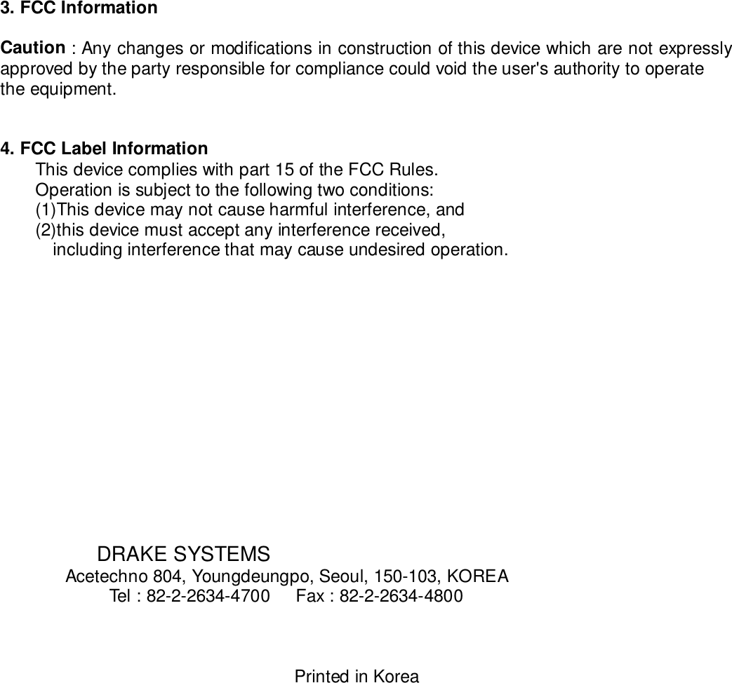 3. FCC InformationCaution : Any changes or modifications in construction of this device which are not expresslyapproved by the party responsible for compliance could void the user&apos;s authority to operatethe equipment.4. FCC Label InformationThis device complies with part 15 of the FCC Rules.Operation is subject to the following two conditions:(1)This device may not cause harmful interference, and(2)this device must accept any interference received,including interference that may cause undesired operation.DRAKE SYSTEMS      Acetechno 804, Youngdeungpo, Seoul, 150-103, KOREA               Tel : 82-2-2634-4700     Fax : 82-2-2634-4800                                                     Printed in Korea