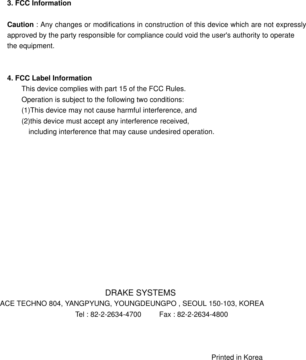 3. FCC Information  Caution : Any changes or modifications in construction of this device which are not expressly approved by the party responsible for compliance could void the user&apos;s authority to operate the equipment.   4. FCC Label Information This device complies with part 15 of the FCC Rules. Operation is subject to the following two conditions: (1)This device may not cause harmful interference, and   (2)this device must accept any interference received,   including interference that may cause undesired operation.               DRAKE SYSTEMS ACE TECHNO 804, YANGPYUNG, YOUNGDEUNGPO , SEOUL 150-103, KOREA                Tel : 82-2-2634-4700     Fax : 82-2-2634-4800                                                                       Printed in Korea  