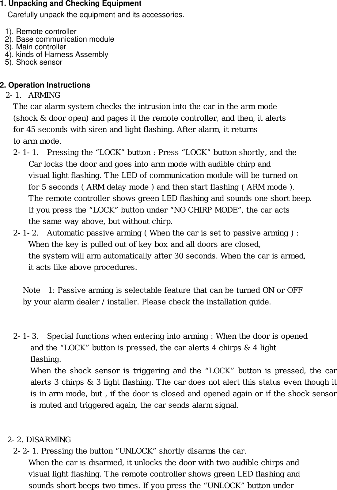     1. Unpacking and Checking Equipment     Carefully unpack the equipment and its accessories.    1). Remote controller 2). Base communication module 3). Main controller 4). kinds of Harness Assembly 5). Shock sensor   2. Operation Instructions󰚟2-1. ARMING The car alarm system checks the intrusion into the car in the arm mode     (shock &amp; door open) and pages it the remote controller, and then, it alerts     for 45 seconds with siren and light flashing. After alarm, it returns     to arm mode. 2-1-1.   Pressing the “LOCK” button : Press “LOCK” button shortly, and the  Car locks the door and goes into arm mode with audible chirp and visual light flashing. The LED of communication module will be turned on for 5 seconds ( ARM delay mode ) and then start flashing ( ARM mode ). The remote controller shows green LED flashing and sounds one short beep. If you press the “LOCK” button under “NO CHIRP MODE”, the car acts the same way above, but without chirp. 2-1-2.   Automatic passive arming ( When the car is set to passive arming ) : When the key is pulled out of key box and all doors are closed,  the system will arm automatically after 30 seconds. When the car is armed,  it acts like above procedures.  Note  1: Passive arming is selectable feature that can be turned ON or OFF   by your alarm dealer / installer. Please check the installation guide.   2-1-3.   Special functions when entering into arming : When the door is opened and the “LOCK” button is pressed, the car alerts 4 chirps &amp; 4 light  flashing.  When the shock sensor is triggering and the “LOCK” button is pressed, the car alerts 3 chirps &amp; 3 light flashing. The car does not alert this status even though it is in arm mode, but , if the door is closed and opened again or if the shock sensor is muted and triggered again, the car sends alarm signal.   2-2. DISARMING 2-2-1. Pressing the button “UNLOCK” shortly disarms the car.         When the car is disarmed, it unlocks the door with two audible chirps and  visual light flashing. The remote controller shows green LED flashing and  sounds short beeps two times. If you press the “UNLOCK” button under 