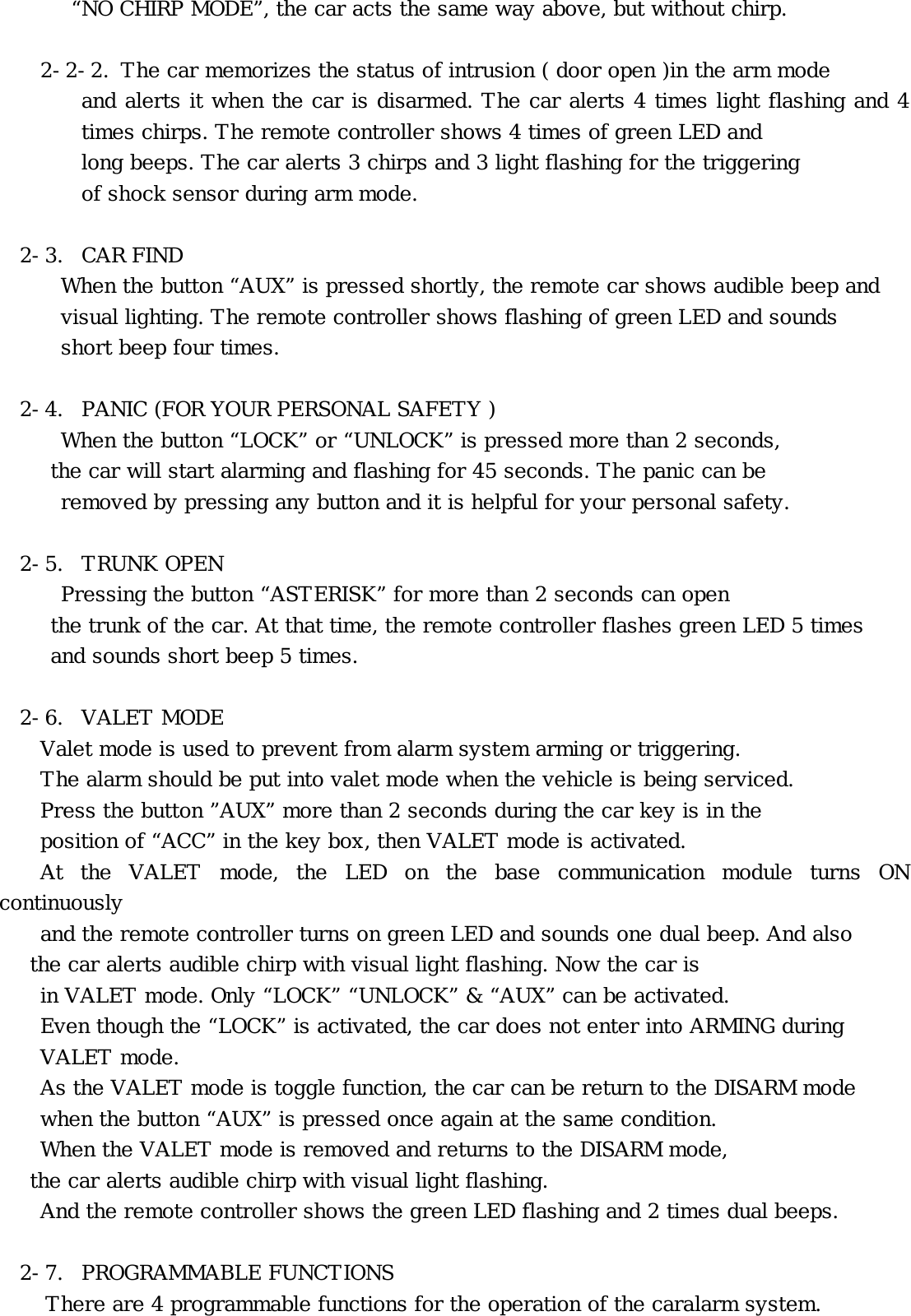        “NO CHIRP MODE”, the car acts the same way above, but without chirp.  2-2-2.  The car memorizes the status of intrusion ( door open )in the arm mode  and alerts it when the car is disarmed. The car alerts 4 times light flashing and 4 times chirps. The remote controller shows 4 times of green LED and long beeps. The car alerts 3 chirps and 3 light flashing for the triggering of shock sensor during arm mode.  2-3. CAR FIND  When the button “AUX” is pressed shortly, the remote car shows audible beep and  visual lighting. The remote controller shows flashing of green LED and sounds   short beep four times.  2-4.  PANIC (FOR YOUR PERSONAL SAFETY ) When the button “LOCK” or “UNLOCK” is pressed more than 2 seconds,      the car will start alarming and flashing for 45 seconds. The panic can be   removed by pressing any button and it is helpful for your personal safety.   2-5. TRUNK OPEN Pressing the button “ASTERISK” for more than 2 seconds can open      the trunk of the car. At that time, the remote controller flashes green LED 5 times      and sounds short beep 5 times.  2-6. VALET MODE Valet mode is used to prevent from alarm system arming or triggering.     The alarm should be put into valet mode when the vehicle is being serviced.     Press the button ”AUX” more than 2 seconds during the car key is in the     position of “ACC” in the key box, then VALET mode is activated.  At the VALET mode, the LED on the base communication module turns ON continuously     and the remote controller turns on green LED and sounds one dual beep. And also    the car alerts audible chirp with visual light flashing. Now the car is   in VALET mode. Only “LOCK” “UNLOCK” &amp; “AUX” can be activated.  Even though the “LOCK” is activated, the car does not enter into ARMING during  VALET mode.  As the VALET mode is toggle function, the car can be return to the DISARM mode  when the button “AUX” is pressed once again at the same condition.  When the VALET mode is removed and returns to the DISARM mode, the car alerts audible chirp with visual light flashing.  And the remote controller shows the green LED flashing and 2 times dual beeps.    2-7. PROGRAMMABLE FUNCTIONS There are 4 programmable functions for the operation of the caralarm system. 