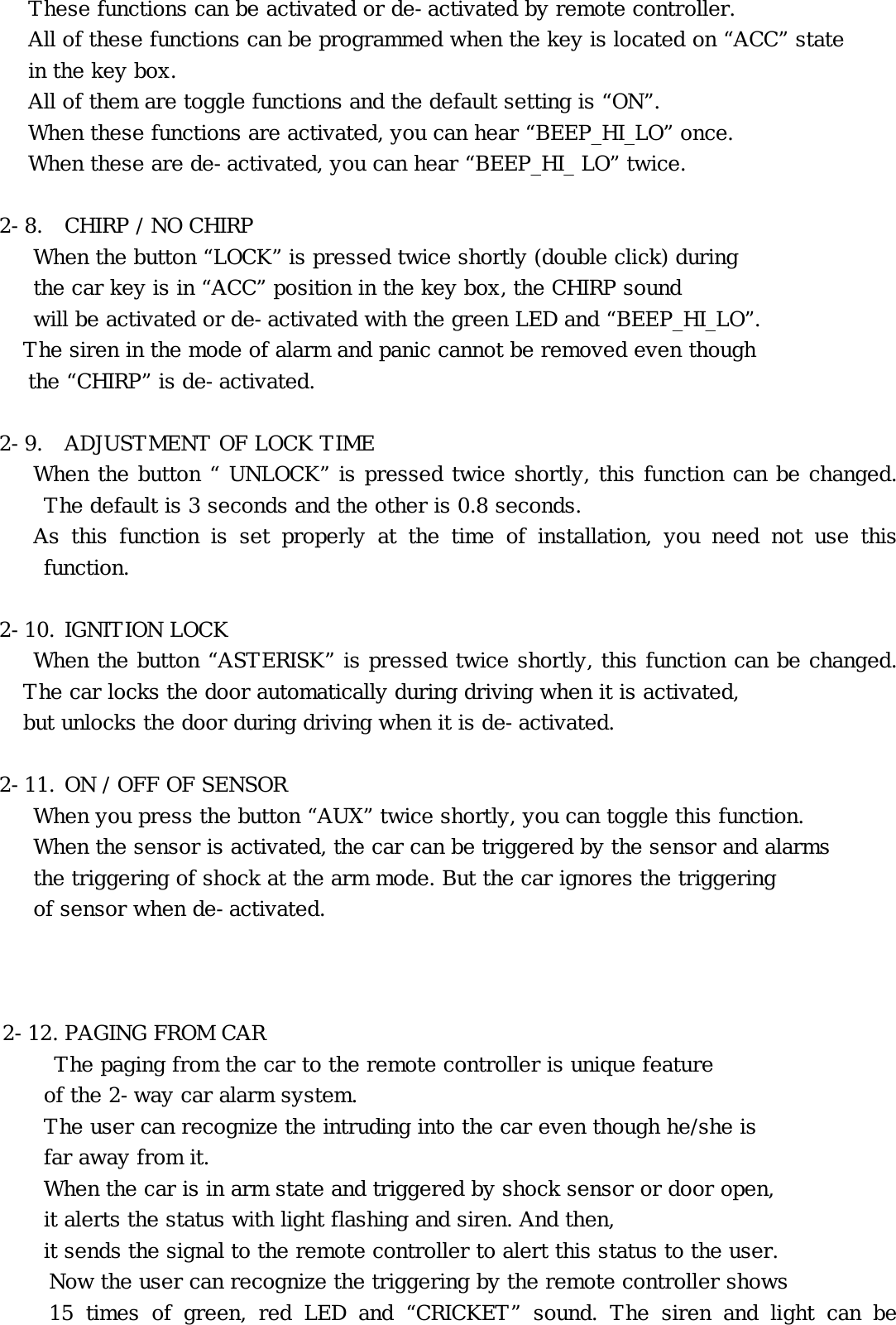 These functions can be activated or de-activated by remote controller. All of these functions can be programmed when the key is located on “ACC” state  in the key box.  All of them are toggle functions and the default setting is “ON”.  When these functions are activated, you can hear “BEEP_HI_LO” once. When these are de-activated, you can hear “BEEP_HI_ LO” twice.  2-8.  CHIRP / NO CHIRP      When the button “LOCK” is pressed twice shortly (double click) during    the car key is in “ACC” position in the key box, the CHIRP sound    will be activated or de-activated with the green LED and “BEEP_HI_LO”.   The siren in the mode of alarm and panic cannot be removed even though  the “CHIRP” is de-activated.  2-9.  ADJUSTMENT OF LOCK TIME      When the button “ UNLOCK” is pressed twice shortly, this function can be changed. The default is 3 seconds and the other is 0.8 seconds.      As this function is set properly at the time of installation, you need not use this function.  2-10. IGNITION LOCK When the button “ASTERISK” is pressed twice shortly, this function can be changed. The car locks the door automatically during driving when it is activated,  but unlocks the door during driving when it is de-activated.  2-11. ON / OFF OF SENSOR When you press the button “AUX” twice shortly, you can toggle this function. When the sensor is activated, the car can be triggered by the sensor and alarms the triggering of shock at the arm mode. But the car ignores the triggering of sensor when de-activated.     2-12. PAGING FROM CAR The paging from the car to the remote controller is unique feature  of the 2-way car alarm system.  The user can recognize the intruding into the car even though he/she is  far away from it.   When the car is in arm state and triggered by shock sensor or door open,       it alerts the status with light flashing and siren. And then,     it sends the signal to the remote controller to alert this status to the user.  Now the user can recognize the triggering by the remote controller shows  15 times of green, red LED and “CRICKET” sound. The siren and light can be 