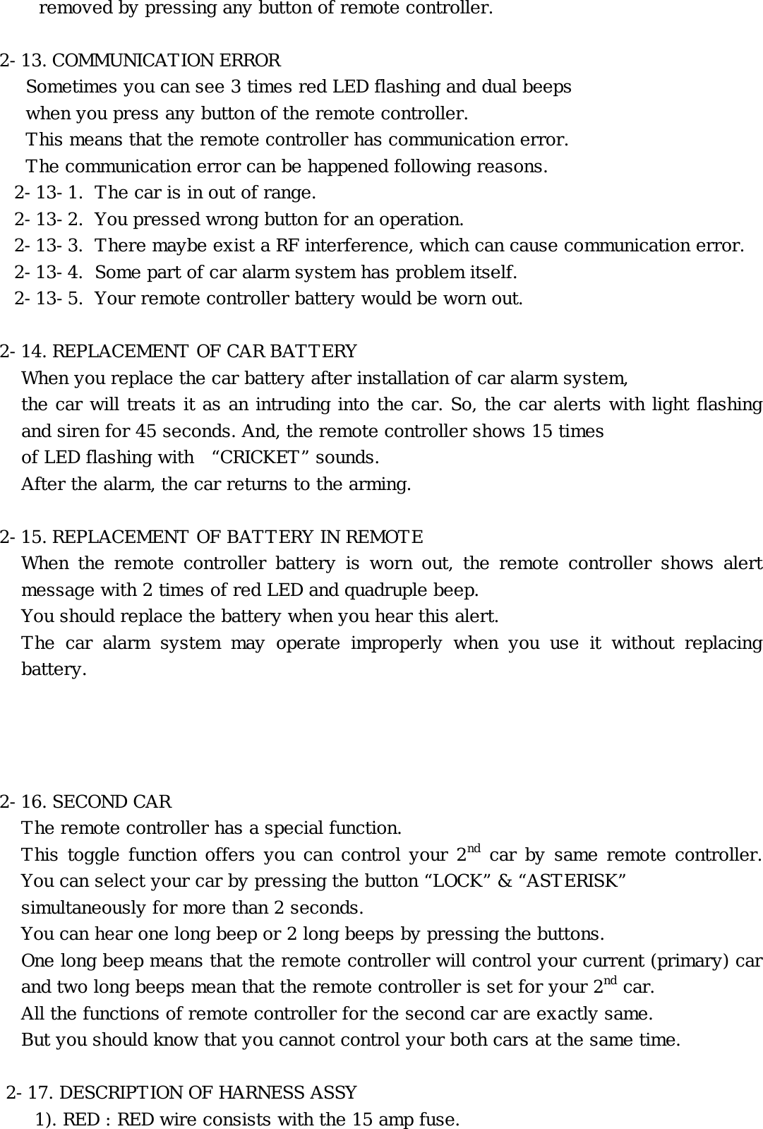 removed by pressing any button of remote controller.  2-13. COMMUNICATION ERROR Sometimes you can see 3 times red LED flashing and dual beeps  when you press any button of the remote controller. This means that the remote controller has communication error.  The communication error can be happened following reasons. 2-13-1.  The car is in out of range. 2-13-2.  You pressed wrong button for an operation. 2-13-3.  There maybe exist a RF interference, which can cause communication error. 2-13-4.  Some part of car alarm system has problem itself. 2-13-5.  Your remote controller battery would be worn out.  2-14. REPLACEMENT OF CAR BATTERY When you replace the car battery after installation of car alarm system, the car will treats it as an intruding into the car. So, the car alerts with light flashing and siren for 45 seconds. And, the remote controller shows 15 times  of LED flashing with  “CRICKET” sounds.  After the alarm, the car returns to the arming.  2-15. REPLACEMENT OF BATTERY IN REMOTE When the remote controller battery is worn out, the remote controller shows alert message with 2 times of red LED and quadruple beep. You should replace the battery when you hear this alert.  The car alarm system may operate improperly when you use it without replacing battery.      2-16. SECOND CAR The remote controller has a special function. This toggle function offers you can control your 2nd car by same remote controller. You can select your car by pressing the button “LOCK” &amp; “ASTERISK”  simultaneously for more than 2 seconds. You can hear one long beep or 2 long beeps by pressing the buttons. One long beep means that the remote controller will control your current (primary) car and two long beeps mean that the remote controller is set for your 2nd car. All the functions of remote controller for the second car are exactly same. But you should know that you cannot control your both cars at the same time.   2-17. DESCRIPTION OF HARNESS ASSY 1). RED : RED wire consists with the 15 amp fuse.  