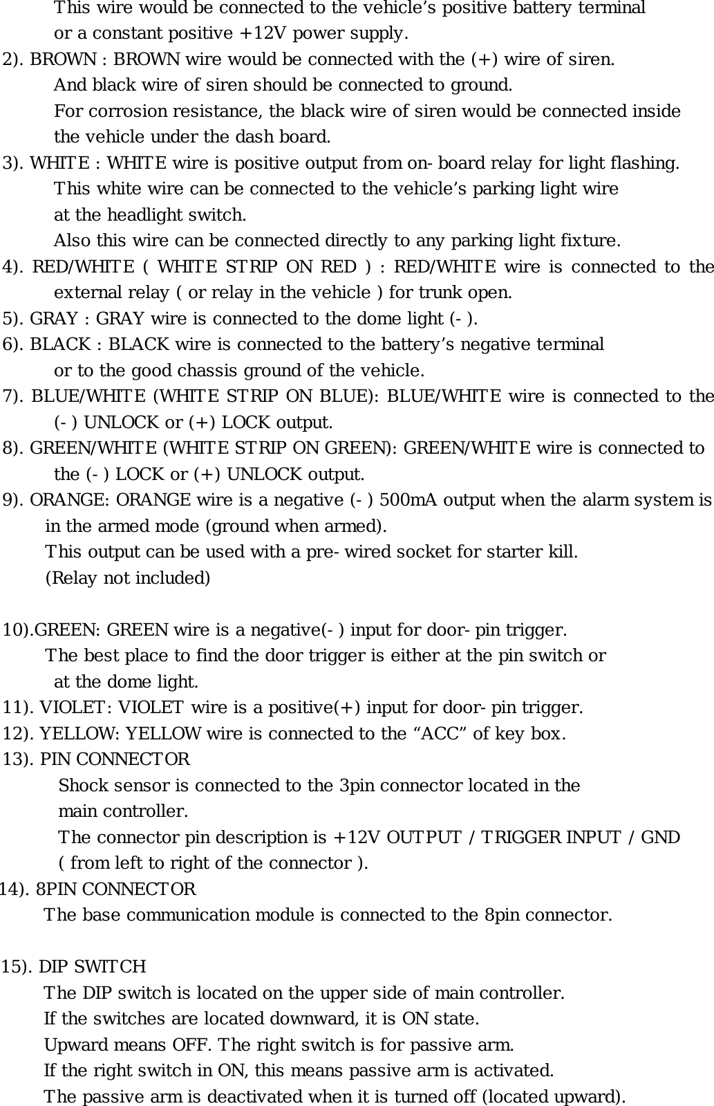 This wire would be connected to the vehicle’s positive battery terminal         or a constant positive +12V power supply. 2). BROWN : BROWN wire would be connected with the (+) wire of siren. And black wire of siren should be connected to ground.             For corrosion resistance, the black wire of siren would be connected inside  the vehicle under the dash board. 3). WHITE : WHITE wire is positive output from on-board relay for light flashing. This white wire can be connected to the vehicle’s parking light wire  at the headlight switch.             Also this wire can be connected directly to any parking light fixture. 4). RED/WHITE ( WHITE STRIP ON RED ) : RED/WHITE wire is connected to the external relay ( or relay in the vehicle ) for trunk open. 5). GRAY : GRAY wire is connected to the dome light (-). 6). BLACK : BLACK wire is connected to the battery’s negative terminal or to the good chassis ground of the vehicle. 7). BLUE/WHITE (WHITE STRIP ON BLUE): BLUE/WHITE wire is connected to the (-) UNLOCK or (+) LOCK output. 8). GREEN/WHITE (WHITE STRIP ON GREEN): GREEN/WHITE wire is connected to the (-) LOCK or (+) UNLOCK output. 9). ORANGE: ORANGE wire is a negative (-) 500mA output when the alarm system is      in the armed mode (ground when armed).      This output can be used with a pre-wired socket for starter kill.      (Relay not included)  10).GREEN: GREEN wire is a negative(-) input for door-pin trigger.  The best place to find the door trigger is either at the pin switch or  at the dome light. 11). VIOLET: VIOLET wire is a positive(+) input for door-pin trigger. 12). YELLOW: YELLOW wire is connected to the “ACC” of key box. 13). PIN CONNECTOR Shock sensor is connected to the 3pin connector located in the  main controller. The connector pin description is +12V OUTPUT / TRIGGER INPUT / GND ( from left to right of the connector ). 14). 8PIN CONNECTOR The base communication module is connected to the 8pin connector.  15). DIP SWITCH The DIP switch is located on the upper side of main controller.       If the switches are located downward, it is ON state.       Upward means OFF. The right switch is for passive arm.       If the right switch in ON, this means passive arm is activated. The passive arm is deactivated when it is turned off (located upward). 