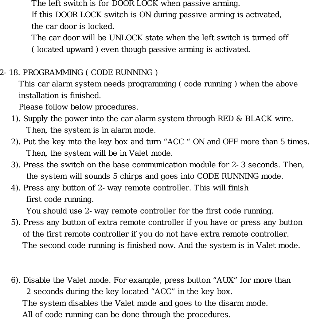 The left switch is for DOOR LOCK when passive arming. If this DOOR LOCK switch is ON during passive arming is activated,       the car door is locked.       The car door will be UNLOCK state when the left switch is turned off ( located upward ) even though passive arming is activated.  2-18. PROGRAMMING ( CODE RUNNING ) This car alarm system needs programming ( code running ) when the above  installation is finished.  Please follow below procedures. 1). Supply the power into the car alarm system through RED &amp; BLACK wire.   Then, the system is in alarm mode. 2). Put the key into the key box and turn “ACC “ ON and OFF more than 5 times. Then, the system will be in Valet mode. 3). Press the switch on the base communication module for 2-3 seconds. Then,   the system will sounds 5 chirps and goes into CODE RUNNING mode. 4). Press any button of 2-way remote controller. This will finish  first code running.     You should use 2-way remote controller for the first code running. 5). Press any button of extra remote controller if you have or press any button    of the first remote controller if you do not have extra remote controller.    The second code running is finished now. And the system is in Valet mode.   6). Disable the Valet mode. For example, press button “AUX” for more than 2 seconds during the key located “ACC” in the key box.    The system disables the Valet mode and goes to the disarm mode.  All of code running can be done through the procedures.   󰚟