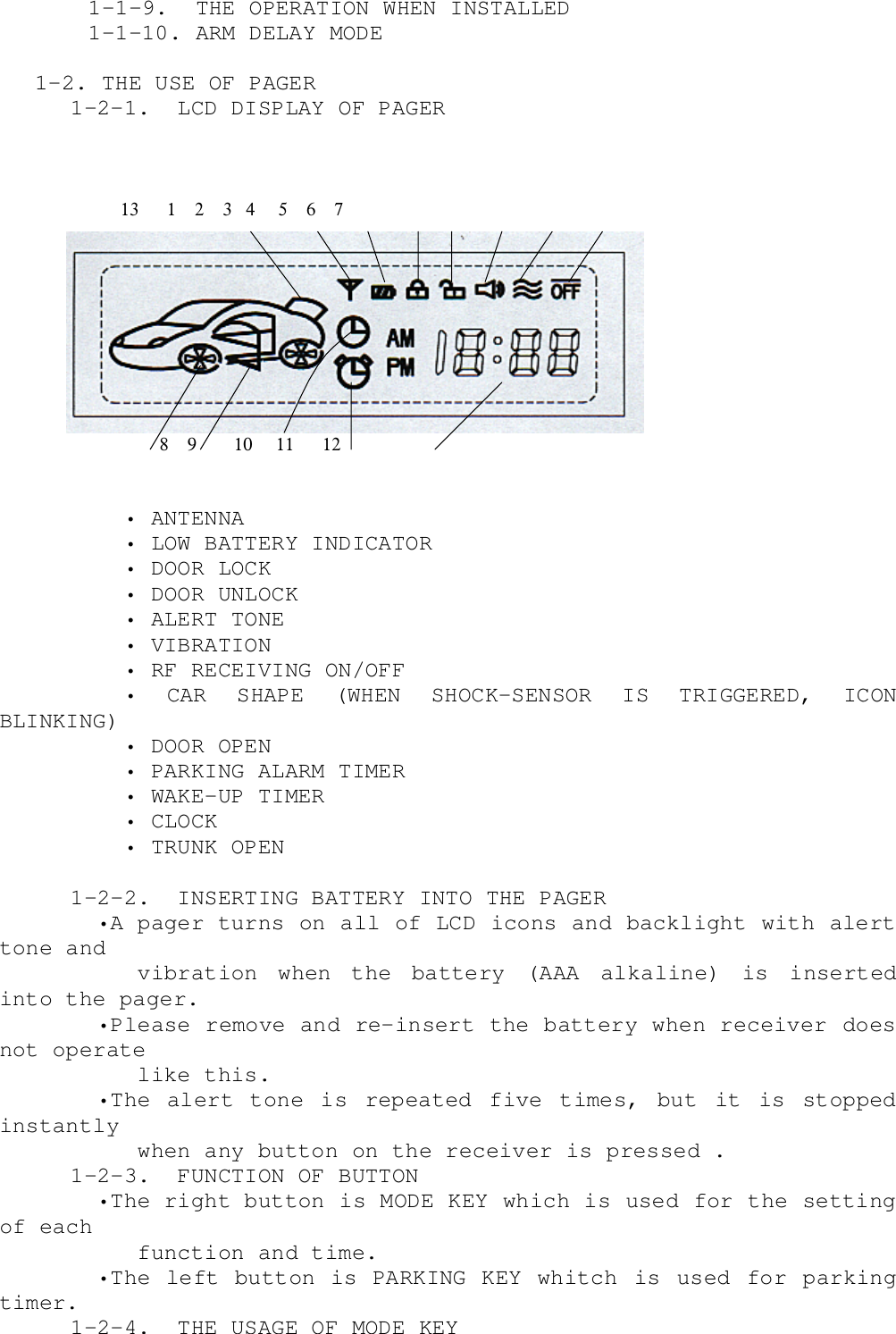      1-1-9.  THE OPERATION WHEN INSTALLED     1-1-10. ARM DELAY MODE 1-2. THE USE OF PAGER  1-2-1.  LCD DISPLAY OF PAGER                          13      1    2    3   4     5    6    7       8    9        10     11      12      • ANTENNA      • LOW BATTERY INDICATOR      • DOOR LOCK      • DOOR UNLOCK      • ALERT TONE      • VIBRATION      • RF RECEIVING ON/OFF      • CAR SHAPE (WHEN SHOCK-SENSOR IS TRIGGERED, ICONBLINKING)      • DOOR OPEN      • PARKING ALARM TIMER      • WAKE-UP TIMER      • CLOCK      • TRUNK OPEN  1-2-2.  INSERTING BATTERY INTO THE PAGER    •A pager turns on all of LCD icons and backlight with alerttone and       vibration  when  the  battery  (AAA  alkaline)  is  insertedinto the pager.    •Please remove and re-insert the battery when receiver doesnot operate       like this.    •The alert tone is repeated five times, but it is stoppedinstantly       when any button on the receiver is pressed .  1-2-3.  FUNCTION OF BUTTON    •The right button is MODE KEY which is used for the settingof each       function and time.    •The left button is PARKING KEY whitch is used for parkingtimer.  1-2-4.  THE USAGE OF MODE KEY