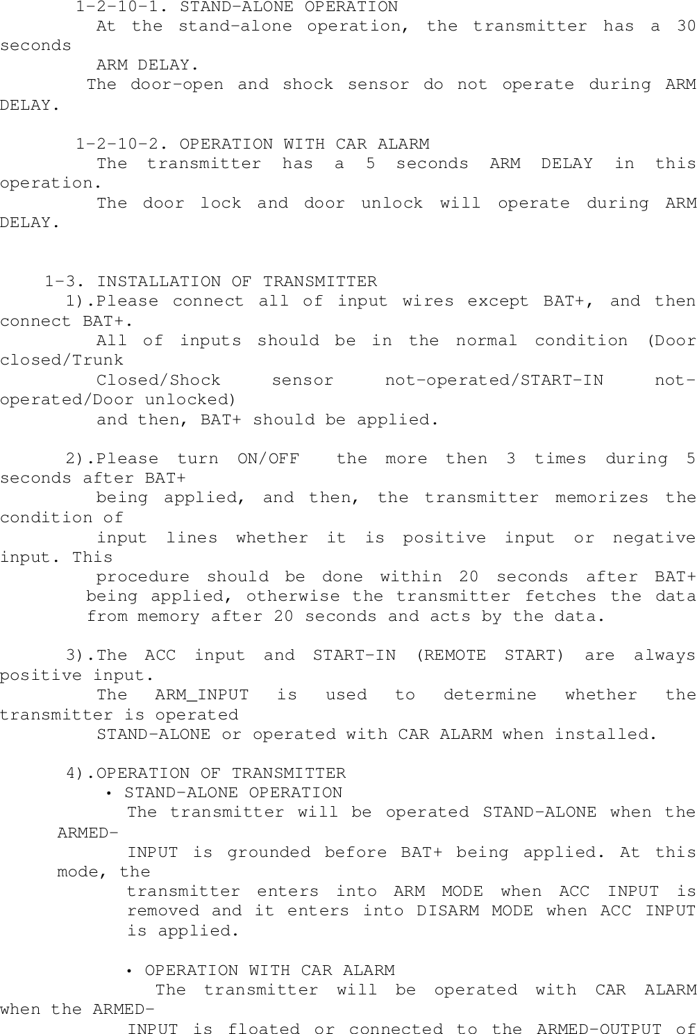     1-2-10-1. STAND-ALONE OPERATION      At  the  stand-alone  operation,  the  transmitter  has  a  30seconds      ARM DELAY.The door-open and shock sensor do not operate during ARMDELAY.    1-2-10-2. OPERATION WITH CAR ALARM      The transmitter has a 5 seconds ARM DELAY in thisoperation.      The door lock and door unlock will operate during ARMDELAY. 1-3. INSTALLATION OF TRANSMITTER   1).Please connect all of input wires except BAT+, and thenconnect BAT+.      All  of  inputs  should  be  in  the  normal  condition  (Doorclosed/Trunk      Closed/Shock  sensor  not-operated/START-IN  not-operated/Door unlocked)      and then, BAT+ should be applied.   2).Please turn ON/OFF  the more then 3 times during 5seconds after BAT+      being  applied,  and  then,  the  transmitter  memorizes  thecondition of      input  lines  whether  it  is  positive  input  or  negativeinput. This      procedure should be done within 20 seconds after BAT+being applied, otherwise the transmitter fetches the datafrom memory after 20 seconds and acts by the data.   3).The ACC input and START-IN (REMOTE START) are alwayspositive input.      The  ARM_INPUT  is  used  to  determine  whether  thetransmitter is operated      STAND-ALONE or operated with CAR ALARM when installed.   4).OPERATION OF TRANSMITTER• STAND-ALONE OPERATIONThe transmitter will be operated STAND-ALONE when theARMED-INPUT is grounded before BAT+ being applied. At thismode, thetransmitter enters into ARM MODE when ACC INPUT isremoved and it enters into DISARM MODE when ACC INPUTis applied.            • OPERATION WITH CAR ALARM               The  transmitter  will  be  operated  with  CAR  ALARMwhen the ARMED-INPUT is floated or connected to the ARMED-OUTPUT of