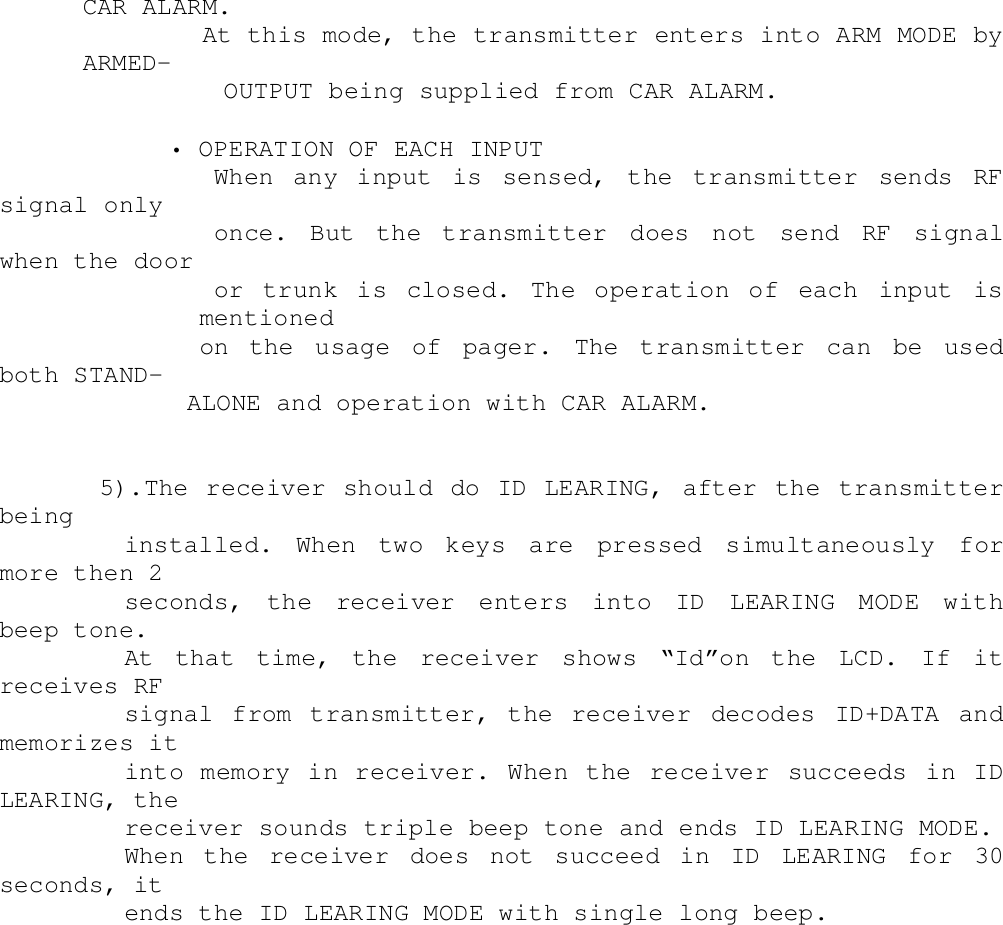 CAR ALARM.        At this mode, the transmitter enters into ARM MODE byARMED-               OUTPUT being supplied from CAR ALARM.        • OPERATION OF EACH INPUT           When  any  input  is  sensed,  the  transmitter  sends  RFsignal only           once.  But  the  transmitter  does  not  send  RF  signalwhen the door           or  trunk  is  closed.  The  operation  of  each  input  ismentionedon the usage of pager. The transmitter can be usedboth STAND-ALONE and operation with CAR ALARM.5).The receiver should do ID LEARING, after the transmitterbeinginstalled. When two keys are pressed simultaneously formore then 2seconds, the receiver enters into ID LEARING MODE withbeep tone.At that time, the receiver shows “Id”on the LCD. If itreceives RFsignal from transmitter, the receiver decodes ID+DATA andmemorizes itinto memory in receiver. When the receiver succeeds in IDLEARING, thereceiver sounds triple beep tone and ends ID LEARING MODE.When the receiver does not succeed in ID LEARING for 30seconds, itends the ID LEARING MODE with single long beep.