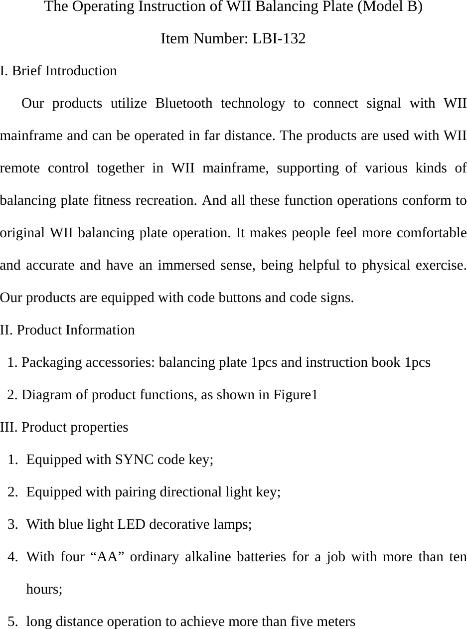  The Operating Instruction of WII Balancing Plate (Model B) Item Number: LBI-132 I. Brief Introduction    Our products utilize Bluetooth technology to connect signal with WII mainframe and can be operated in far distance. The products are used with WII remote control together in WII mainframe, supporting of various kinds of balancing plate fitness recreation. And all these function operations conform to original WII balancing plate operation. It makes people feel more comfortable and accurate and have an immersed sense, being helpful to physical exercise. Our products are equipped with code buttons and code signs. II. Product Information   1. Packaging accessories: balancing plate 1pcs and instruction book 1pcs   2. Diagram of product functions, as shown in Figure1 III. Product properties 1. Equipped with SYNC code key;   2. Equipped with pairing directional light key; 3. With blue light LED decorative lamps; 4. With four “AA” ordinary alkaline batteries for a job with more than ten hours; 5. long distance operation to achieve more than five meters  