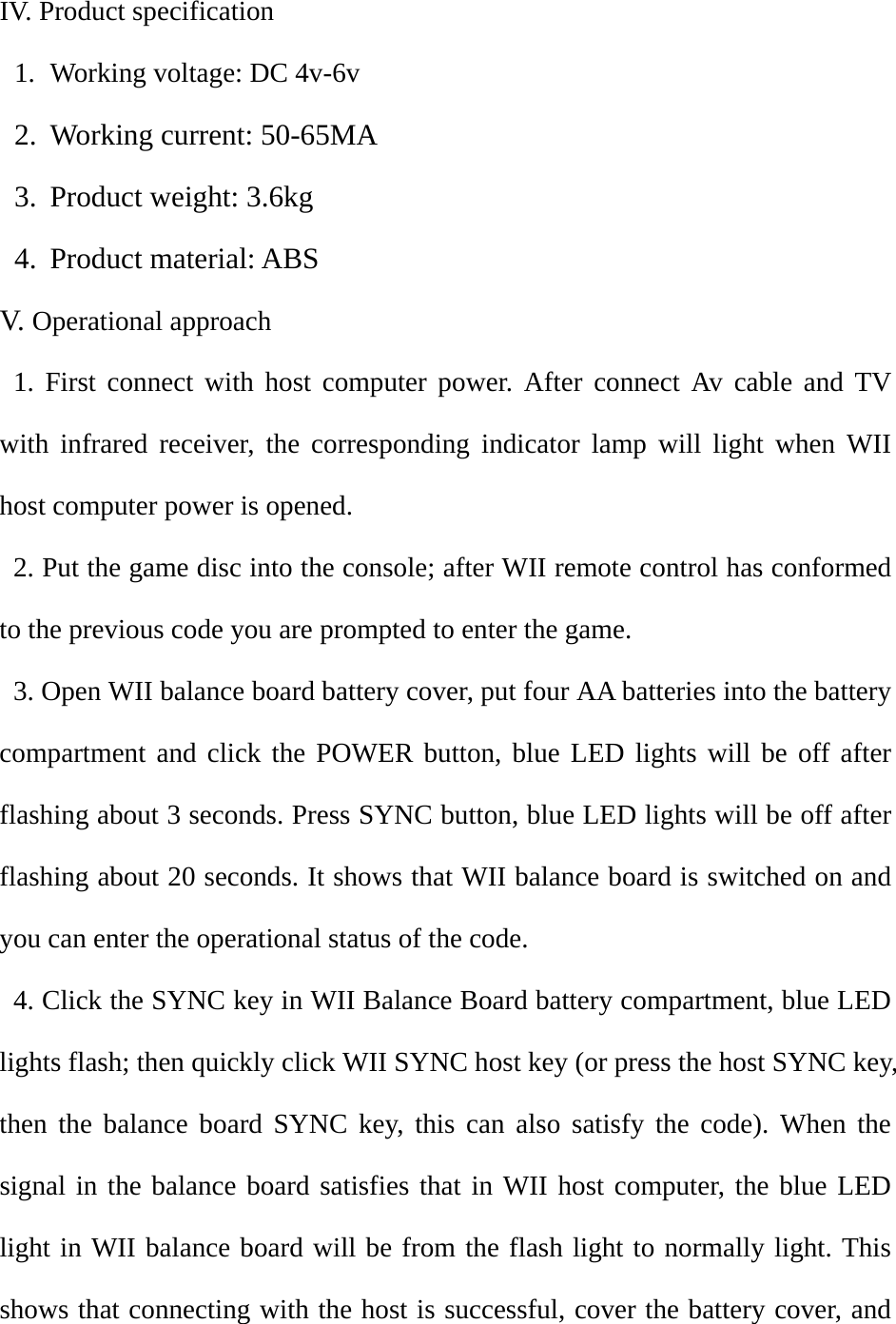 IV. Product specification 1. Working voltage: DC 4v-6v 2. Working current: 50-65MA 3. Product weight: 3.6kg 4. Product material: ABS V.   Operational approach  1. First connect with host computer power. After connect Av cable and TV with infrared receiver, the corresponding indicator lamp will light when WII host computer power is opened.   2. Put the game disc into the console; after WII remote control has conformed to the previous code you are prompted to enter the game.   3. Open WII balance board battery cover, put four AA batteries into the battery compartment and click the POWER button, blue LED lights will be off after flashing about 3 seconds. Press SYNC button, blue LED lights will be off after flashing about 20 seconds. It shows that WII balance board is switched on and you can enter the operational status of the code.   4. Click the SYNC key in WII Balance Board battery compartment, blue LED lights flash; then quickly click WII SYNC host key (or press the host SYNC key, then the balance board SYNC key, this can also satisfy the code). When the signal in the balance board satisfies that in WII host computer, the blue LED light in WII balance board will be from the flash light to normally light. This shows that connecting with the host is successful, cover the battery cover, and 