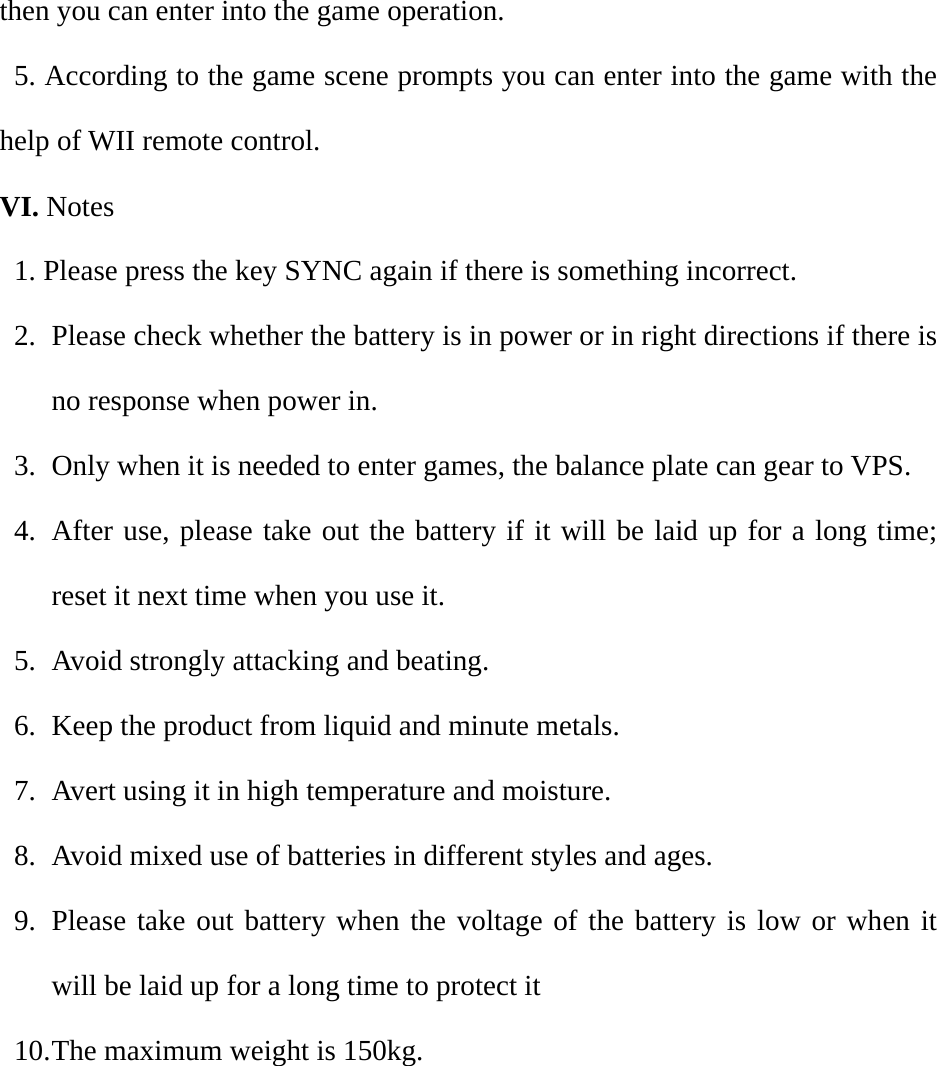 then you can enter into the game operation.   5. According to the game scene prompts you can enter into the game with the help of WII remote control. VI. Notes 1. Please press the key SYNC again if there is something incorrect. 2. Please check whether the battery is in power or in right directions if there is no response when power in. 3. Only when it is needed to enter games, the balance plate can gear to VPS. 4. After use, please take out the battery if it will be laid up for a long time; reset it next time when you use it. 5. Avoid strongly attacking and beating. 6. Keep the product from liquid and minute metals. 7. Avert using it in high temperature and moisture. 8. Avoid mixed use of batteries in different styles and ages. 9. Please take out battery when the voltage of the battery is low or when it will be laid up for a long time to protect it 10. The maximum weight is 150kg.      