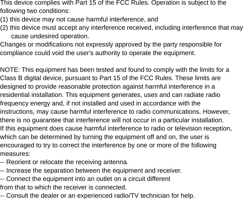  This device complies with Part 15 of the FCC Rules. Operation is subject to the following two conditions:   (1) this device may not cause harmful interference, and     (2) this device must accept any interference received, including interference that may cause undesired operation. Changes or modifications not expressly approved by the party responsible for compliance could void the user&apos;s authority to operate the equipment.  NOTE: This equipment has been tested and found to comply with the limits for a Class B digital device, pursuant to Part 15 of the FCC Rules. These limits are designed to provide reasonable protection against harmful interference in a residential installation. This equipment generates, uses and can radiate radio frequency energy and, if not installed and used in accordance with the instructions, may cause harmful interference to radio communications. However, there is no guarantee that interference will not occur in a particular installation. If this equipment does cause harmful interference to radio or television reception, which can be determined by turning the equipment off and on, the user is encouraged to try to correct the interference by one or more of the following measures: -- Reorient or relocate the receiving antenna. -- Increase the separation between the equipment and receiver. -- Connect the equipment into an outlet on a circuit different from that to which the receiver is connected. -- Consult the dealer or an experienced radio/TV technician for help.   