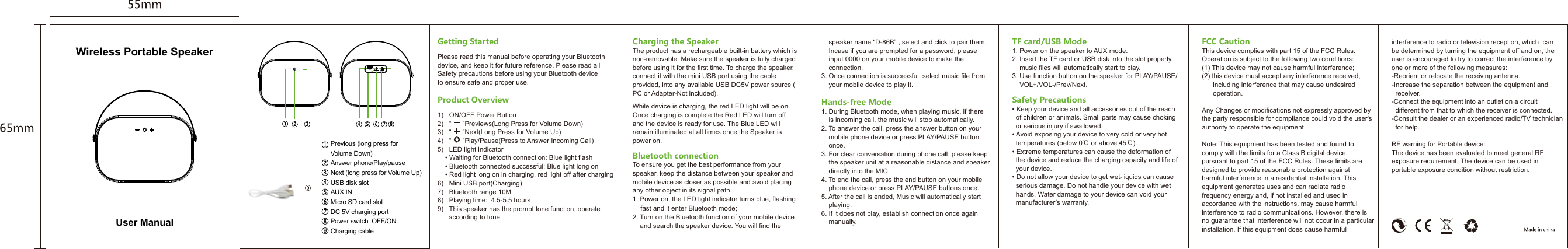 Charging the SpeakerThe product has a rechargeable built-in battery which is non-removable. Make sure the speaker is fully charged before using it for the first time. To charge the speaker, connect it with the mini USB port using the cable provided, into any available USB DC5V power source (PC or Adapter-Not included).While device is charging, the red LED light will be on. Once charging is complete the Red LED will turn off and the device is ready for use. The Blue LED will remain illuminated at all times once the Speaker is power on.Bluetooth connectionTo ensure you get the best performance from your speaker, keep the distance between your speaker and mobile device as closer as possible and avoid placing any other object in its signal path.1. Power on, the LED light indicator turns blue, flashing    fast and it enter Bluetooth mode;2. Turn on the Bluetooth function of your mobile device    and search the speaker device. You will find the       speaker name “D-86B” , select and click to pair them.     Incase if you are prompted for a password, please     input 0000 on your mobile device to make the     connection.3. Once connection is successful, select music file from     your mobile device to play it.Hands-free Mode1. During Bluetooth mode, when playing music, if there     is incoming call, the music will stop automatically.2. To answer the call, press the answer button on your     mobile phone device or press PLAY/PAUSE button     once.3. For clear conversation during phone call, please keep     the speaker unit at a reasonable distance and speaker     directly into the MIC.4. To end the call, press the end button on your mobile     phone device or press PLAY/PAUSE buttons once.5. After the call is ended, Music will automatically start     playing.6. If it does not play, establish connection once again     manually.TF card/USB Mode1. Power on the speaker to AUX mode.2. Insert the TF card or USB disk into the slot properly,     music files will automatically start to play.3. Use function button on the speaker for PLAY/PAUSE/    VOL+/VOL-/Prev/Next.Safety Precautions• Keep your device and all accessories out of the reach   of children or animals. Small parts may cause choking   or serious injury if swallowed.• Avoid exposing your device to very cold or very hot   temperatures (below 0℃ or above 45℃).• Extreme temperatures can cause the deformation of   the device and reduce the charging capacity and life of   your device.• Do not allow your device to get wet-liquids can cause   serious damage. Do not handle your device with wet   hands. Water damage to your device can void your   manufacturer’s warranty.Getting StartedPlease read this manual before operating your Bluetooth device, and keep it for future reference. Please read all Safety precautions before using your Bluetooth device to ensure safe and proper use.Product Overview1)   ON/OFF Power Button2)   “      ”Previews(Long Press for Volume Down)3)   “      ”Next(Long Press for Volume Up)4)   “      ”Play/Pause(Press to Answer Incoming Call)5)   LED light indicator    • Waiting for Bluetooth connection: Blue light flash    • Bluetooth connected successful: Blue light long on    • Red light long on in charging, red light off after charging6)   Mini USB port(Charging)7)   Bluetooth range 10M8)   Playing time:  4.5-5.5 hours9)   This speaker has the prompt tone function, operate       according to toneWireless Portable SpeakerPrevious (long press for Volume Down)Answer phone/Play/pauseNext (long press for Volume Up)USB disk slotAUX INMicro SD card slot DC 5V charging portPower switch  OFF/ONCharging cable9USRTFAUX OFF ONDC 5VUser ManualFCC CautionThis device complies with part 15 of the FCC Rules. Operation is subject to the following two conditions: (1) This device may not cause harmful interference;(2) this device must accept any interference received,       including interference that may cause undesired       operation.Any Changes or modifications not expressly approved by the party responsible for compliance could void the user&apos;s authority to operate the equipment.Note: This equipment has been tested and found to comply with the limits for a Class B digital device, pursuant to part 15 of the FCC Rules. These limits are designed to provide reasonable protection against harmful interference in a residential installation. This equipment generates uses and can radiate radio frequency energy and, if not installed and used in accordance with the instructions, may cause harmful interference to radio communications. However, there is no guarantee that interference will not occur in a particular installation. If this equipment does cause harmful interference to radio or television reception, which  can be determined by turning the equipment off and on, the user is encouraged to try to correct the interference by one or more of the following measures:-Reorient or relocate the receiving antenna.-Increase the separation between the equipment and   receiver.-Connect the equipment into an outlet on a circuit   different from that to which the receiver is connected.-Consult the dealer or an experienced radio/TV technician   for help.RF warning for Portable device:The device has been evaluated to meet general RF exposure requirement. The device can be used in portable exposure condition without restriction. 