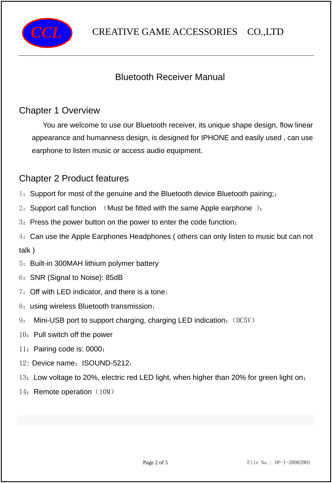                CREATIVE GAME ACCESSORIES  CO.,LTD                                         Page 2 of 5                             File No.: OP-I-20082001 CCL  Bluetooth Receiver Manual  Chapter 1 Overview You are welcome to use our Bluetooth receiver, its unique shape design, flow linear appearance and humanness design, is designed for IPHONE and easily used , can use earphone to listen music or access audio equipment.    Chapter 2 Product features 1：Support for most of the genuine and the Bluetooth device Bluetooth pairing;； 2：Support call function  （Must be fitted with the same Apple earphone  ）； 3：Press the power button on the power to enter the code function； 4：Can use the Apple Earphones Headphones ( others can only listen to music but can not talk ) 5：Built-in 300MAH lithium polymer battery 6：SNR (Signal to Noise): 85dB    7：Off with LED indicator, and there is a tone； 8：using wireless Bluetooth transmission； 9： Mini-USB port to support charging, charging LED indication；（DC5V） 10：Pull switch off the power 11：Pairing code is: 0000； 12: Device name：ISOUND-5212； 13：Low voltage to 20%, electric red LED light, when higher than 20% for green light on；14：Remote operation（10M）  