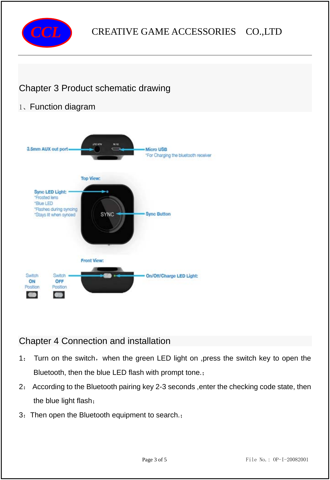                CREATIVE GAME ACCESSORIES  CO.,LTD                                         Page 3 of 5                             File No.: OP-I-20082001 CCL  Chapter 3 Product schematic drawing 1、Function diagram                                  Chapter 4 Connection and installation 1： Turn on the switch，when the green LED light on ,press the switch key to open the Bluetooth, then the blue LED flash with prompt tone.； 2：  According to the Bluetooth pairing key 2-3 seconds ,enter the checking code state, then the blue light flash； 3：Then open the Bluetooth equipment to search.； 