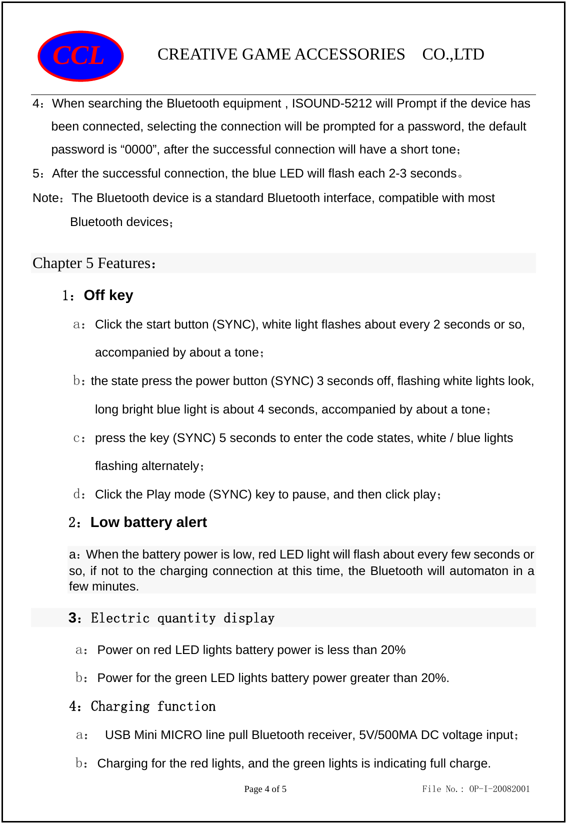                CREATIVE GAME ACCESSORIES  CO.,LTD                                         Page 4 of 5                             File No.: OP-I-20082001 CCL 4：When searching the Bluetooth equipment , ISOUND-5212 will Prompt if the device has been connected, selecting the connection will be prompted for a password, the default password is “0000”, after the successful connection will have a short tone； 5：After the successful connection, the blue LED will flash each 2-3 seconds。 Note：The Bluetooth device is a standard Bluetooth interface, compatible with most Bluetooth devices； Chapter 5 Features：   1：Off key a：Click the start button (SYNC), white light flashes about every 2 seconds or so, accompanied by about a tone； b：the state press the power button (SYNC) 3 seconds off, flashing white lights look, long bright blue light is about 4 seconds, accompanied by about a tone； c：press the key (SYNC) 5 seconds to enter the code states, white / blue lights flashing alternately； d：Click the Play mode (SYNC) key to pause, and then click play； 2：Low battery alert a：When the battery power is low, red LED light will flash about every few seconds or so, if not to the charging connection at this time, the Bluetooth will automaton in a few minutes. 3：Electric quantity display a：Power on red LED lights battery power is less than 20% b：Power for the green LED lights battery power greater than 20%. 4：Charging function a： USB Mini MICRO line pull Bluetooth receiver, 5V/500MA DC voltage input； b：Charging for the red lights, and the green lights is indicating full charge. 