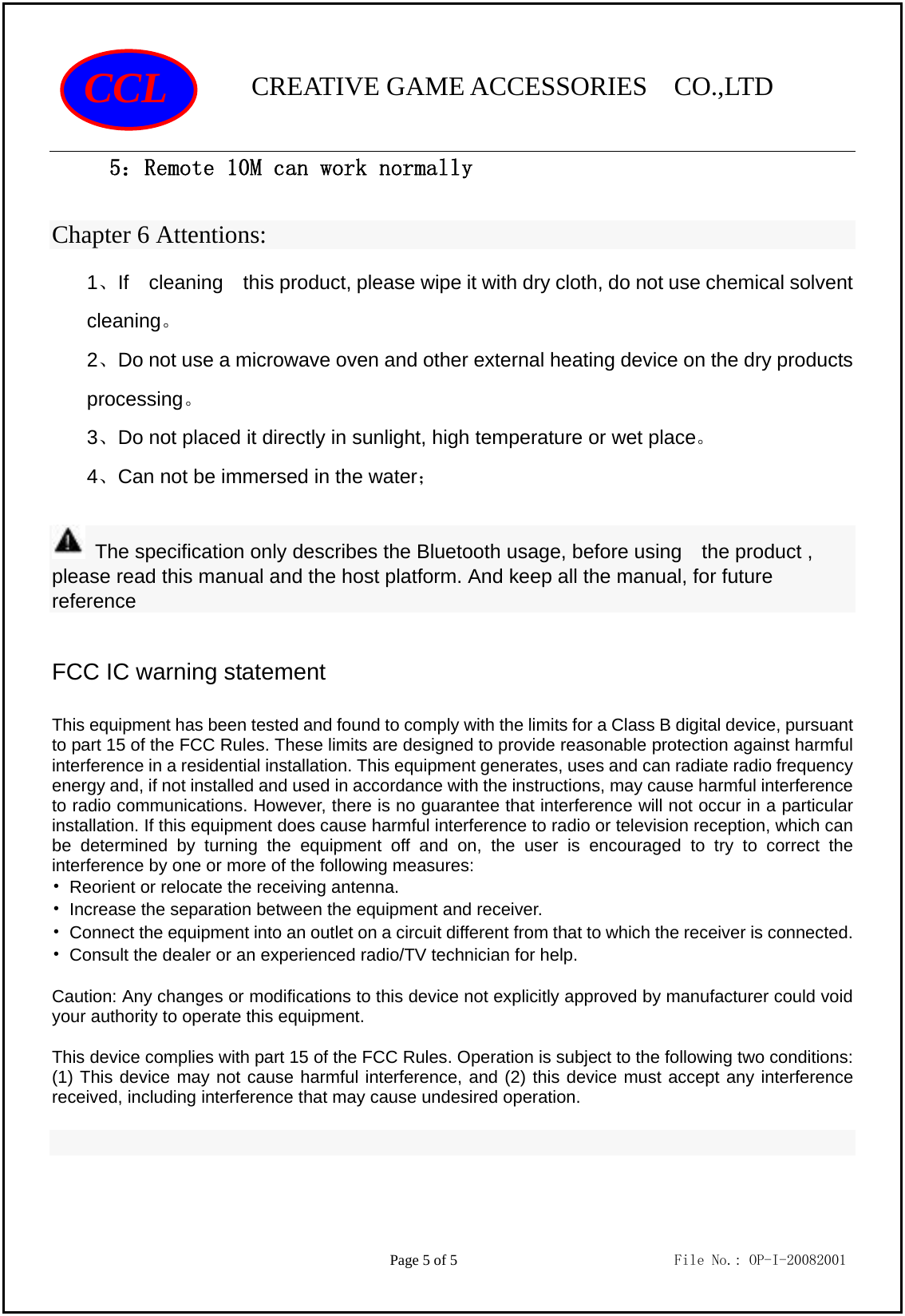                CREATIVE GAME ACCESSORIES  CO.,LTD                                         Page 5 of 5                             File No.: OP-I-20082001 CCL 5：Remote 10M can work normally Chapter 6 Attentions: 1、If  cleaning  this product, please wipe it with dry cloth, do not use chemical solvent cleaning。 2、Do not use a microwave oven and other external heating device on the dry products processing。 3、Do not placed it directly in sunlight, high temperature or wet place。 4、Can not be immersed in the water；   The specification only describes the Bluetooth usage, before using    the product , please read this manual and the host platform. And keep all the manual, for future reference  FCC IC warning statement  This equipment has been tested and found to comply with the limits for a Class B digital device, pursuant to part 15 of the FCC Rules. These limits are designed to provide reasonable protection against harmful interference in a residential installation. This equipment generates, uses and can radiate radio frequency energy and, if not installed and used in accordance with the instructions, may cause harmful interference to radio communications. However, there is no guarantee that interference will not occur in a particular installation. If this equipment does cause harmful interference to radio or television reception, which can be determined by turning the equipment off and on, the user is encouraged to try to correct the interference by one or more of the following measures: •  Reorient or relocate the receiving antenna. •  Increase the separation between the equipment and receiver. •  Connect the equipment into an outlet on a circuit different from that to which the receiver is connected. •  Consult the dealer or an experienced radio/TV technician for help.  Caution: Any changes or modiﬁcations to this device not explicitly approved by manufacturer could void your authority to operate this equipment.  This device complies with part 15 of the FCC Rules. Operation is subject to the following two conditions: (1) This device may not cause harmful interference, and (2) this device must accept any interference received, including interference that may cause undesired operation.   