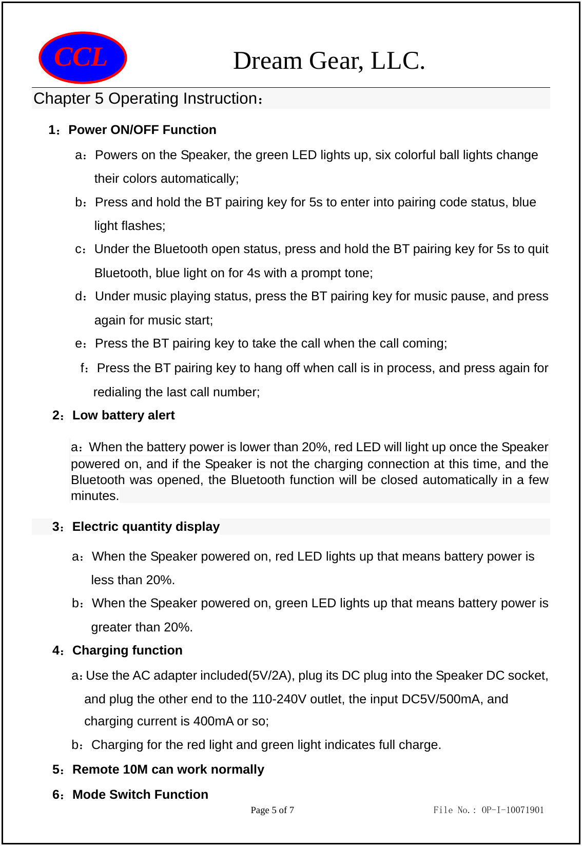                 Dream Gear, LLC.                                        Page 5 of 7                             File No.: OP-I-10071901 CCL Chapter 5 Operating Instruction：  1：Power ON/OFF Function a：Powers on the Speaker, the green LED lights up, six colorful ball lights change their colors automatically; b：Press and hold the BT pairing key for 5s to enter into pairing code status, blue light flashes; c：Under the Bluetooth open status, press and hold the BT pairing key for 5s to quit Bluetooth, blue light on for 4s with a prompt tone; d：Under music playing status, press the BT pairing key for music pause, and press again for music start; e：Press the BT pairing key to take the call when the call coming; f：Press the BT pairing key to hang off when call is in process, and press again for redialing the last call number; 2：Low battery alert a：When the battery power is lower than 20%, red LED will light up once the Speaker powered on, and if the Speaker is not the charging connection at this time, and the Bluetooth was opened, the Bluetooth function will be closed automatically in a few minutes. 3：Electric quantity display a：When the Speaker powered on, red LED lights up that means battery power is   less than 20%. b：When the Speaker powered on, green LED lights up that means battery power is   greater than 20%. 4：Charging function a：Use the AC adapter included(5V/2A), plug its DC plug into the Speaker DC socket, and plug the other end to the 110-240V outlet, the input DC5V/500mA, and charging current is 400mA or so; b：Charging for the red light and green light indicates full charge. 5：Remote 10M can work normally 6：Mode Switch Function 