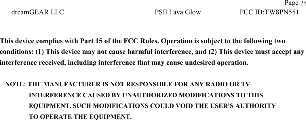               Page 24 dreamGEAR LLC PSII Lava Glow FCC ID:TW8PN551    This device complies with Part 15 of the FCC Rules. Operation is subject to the following two conditions: (1) This device may not cause harmful interference, and (2) This device must accept any interference received, including interference that may cause undesired operation.  NOTE: THE MANUFACTURER IS NOT RESPONSIBLE FOR ANY RADIO OR TV          INTERFERENCE CAUSED BY UNAUTHORIZED MODIFICATIONS TO THIS             EQUIPMENT. SUCH MODIFICATIONS COULD VOID THE USER’S AUTHORITY          TO OPERATE THE EQUIPMENT. 