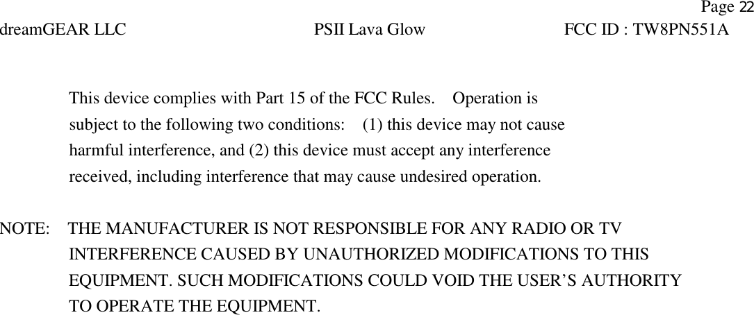    Page 22 dreamGEAR LLC PSII Lava Glow FCC ID : TW8PN551A    This device complies with Part 15 of the FCC Rules.    Operation is     subject to the following two conditions:    (1) this device may not cause     harmful interference, and (2) this device must accept any interference     received, including interference that may cause undesired operation.  NOTE:    THE MANUFACTURER IS NOT RESPONSIBLE FOR ANY RADIO OR TV           INTERFERENCE CAUSED BY UNAUTHORIZED MODIFICATIONS TO THIS              EQUIPMENT. SUCH MODIFICATIONS COULD VOID THE USER’S AUTHORITY           TO OPERATE THE EQUIPMENT. 