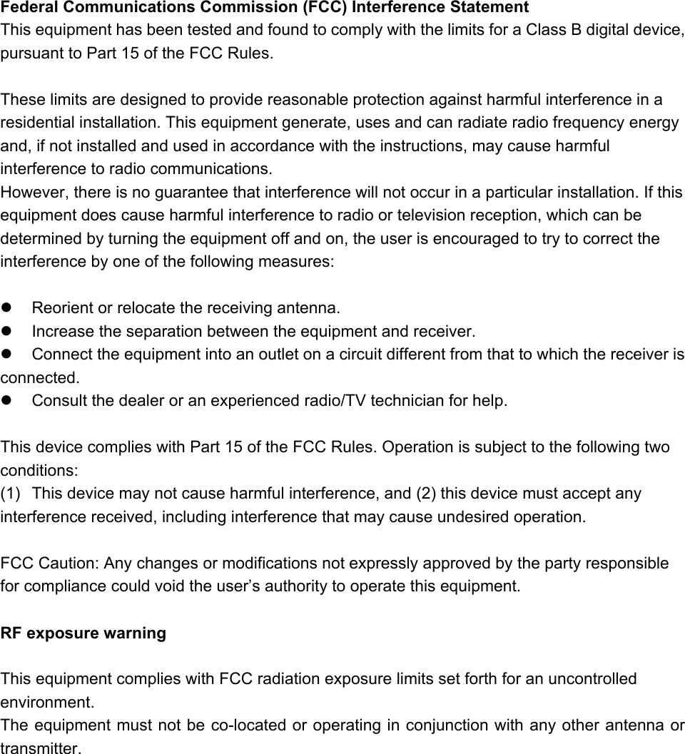 Federal Communications Commission (FCC) Interference Statement This equipment has been tested and found to comply with the limits for a Class B digital device, pursuant to Part 15 of the FCC Rules.  These limits are designed to provide reasonable protection against harmful interference in a residential installation. This equipment generate, uses and can radiate radio frequency energy and, if not installed and used in accordance with the instructions, may cause harmful interference to radio communications. However, there is no guarantee that interference will not occur in a particular installation. If this equipment does cause harmful interference to radio or television reception, which can be determined by turning the equipment off and on, the user is encouraged to try to correct the interference by one of the following measures:    Reorient or relocate the receiving antenna.   Increase the separation between the equipment and receiver.   Connect the equipment into an outlet on a circuit different from that to which the receiver is     connected.   Consult the dealer or an experienced radio/TV technician for help.  This device complies with Part 15 of the FCC Rules. Operation is subject to the following two conditions: (1)  This device may not cause harmful interference, and (2) this device must accept any interference received, including interference that may cause undesired operation.  FCC Caution: Any changes or modifications not expressly approved by the party responsible for compliance could void the user’s authority to operate this equipment.  RF exposure warning  This equipment complies with FCC radiation exposure limits set forth for an uncontrolled environment. The equipment must not be co-located or operating in conjunction with any other antenna or transmitter.