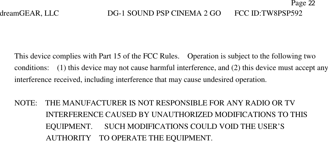           Page 22 dreamGEAR, LLC DG-1 SOUND PSP CINEMA 2 GO FCC ID:TW8PSP592     This device complies with Part 15 of the FCC Rules.    Operation is subject to the following two conditions:    (1) this device may not cause harmful interference, and (2) this device must accept any interference received, including interference that may cause undesired operation.  NOTE:    THE MANUFACTURER IS NOT RESPONSIBLE FOR ANY RADIO OR TV                 INTERFERENCE CAUSED BY UNAUTHORIZED MODIFICATIONS TO THIS                    EQUIPMENT.   SUCH MODIFICATIONS COULD VOID THE USER’S  AUTHORITY    TO OPERATE THE EQUIPMENT.  