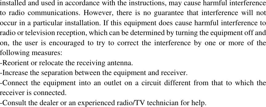 installed and used in accordance with the instructions, may cause harmful interference to radio communications. However, there is no guarantee that interference will not occur in a particular installation. If this equipment does cause harmful interference to radio or television reception, which can be determined by turning the equipment off and on, the user is encouraged to try to correct the interference by one or more of the following measures: -Reorient or relocate the receiving antenna. -Increase the separation between the equipment and receiver. -Connect the equipment into an outlet on a circuit different from that to which the receiver is connected. -Consult the dealer or an experienced radio/TV technician for help.   