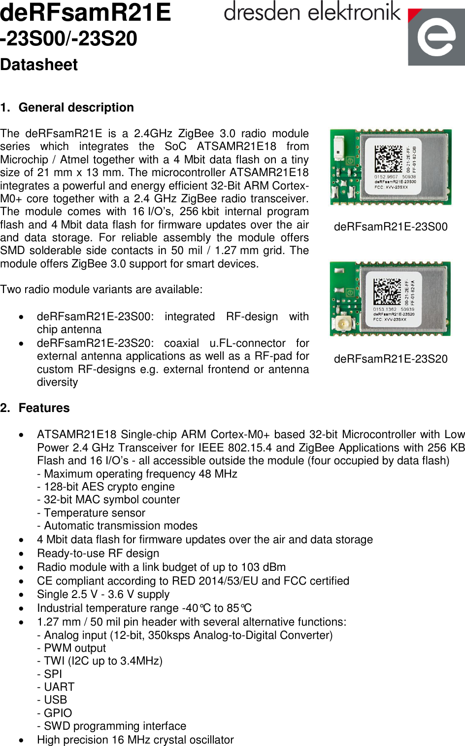              deRFsamR21E -23S00/-23S20 Datasheet 1.  General description The  deRFsamR21E  is  a  2.4GHz  ZigBee  3.0  radio  module series  which  integrates  the  SoC  ATSAMR21E18  from Microchip / Atmel together with a 4 Mbit data flash on a tiny size of 21 mm x 13 mm. The microcontroller ATSAMR21E18 integrates a powerful and energy efficient 32-Bit ARM Cortex-M0+ core together with a 2.4 GHz ZigBee radio transceiver. The  module  comes  with  16 I/O’s,  256 kbit  internal  program flash and 4 Mbit data flash for firmware updates over the air and  data  storage.  For  reliable  assembly  the  module  offers SMD solderable side contacts in 50 mil / 1.27 mm grid. The module offers ZigBee 3.0 support for smart devices.   Two radio module variants are available:    deRFsamR21E-23S00:  integrated  RF-design  with chip antenna   deRFsamR21E-23S20:  coaxial  u.FL-connector  for external antenna applications as well as a RF-pad for custom RF-designs e.g. external frontend or antenna diversity                 deRFsamR21E-23S00     deRFsamR21E-23S20  2.  Features   ATSAMR21E18 Single-chip ARM Cortex-M0+ based 32-bit Microcontroller with Low Power 2.4 GHz Transceiver for IEEE 802.15.4 and ZigBee Applications with 256 KB Flash and 16 I/O’s - all accessible outside the module (four occupied by data flash) - Maximum operating frequency 48 MHz  - 128-bit AES crypto engine  - 32-bit MAC symbol counter  - Temperature sensor - Automatic transmission modes    4 Mbit data flash for firmware updates over the air and data storage   Ready-to-use RF design    Radio module with a link budget of up to 103 dBm   CE compliant according to RED 2014/53/EU and FCC certified   Single 2.5 V - 3.6 V supply    Industrial temperature range -40°C to 85°C    1.27 mm / 50 mil pin header with several alternative functions: - Analog input (12-bit, 350ksps Analog-to-Digital Converter)  - PWM output - TWI (I2C up to 3.4MHz)  - SPI  - UART  - USB - GPIO - SWD programming interface   High precision 16 MHz crystal oscillator   