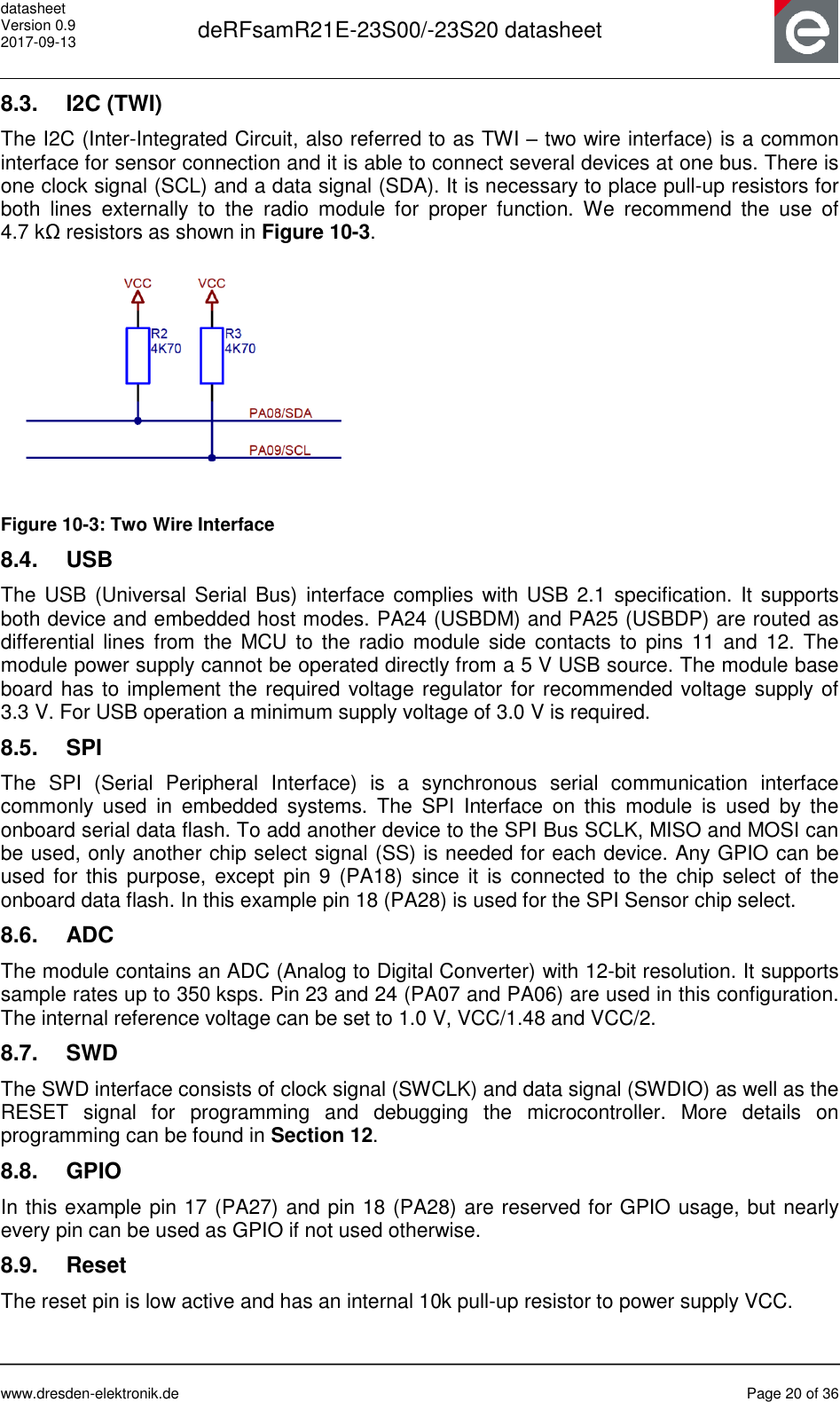 datasheet Version 0.9 2017-09-13  deRFsamR21E-23S00/-23S20 datasheet      www.dresden-elektronik.de  Page 20 of 36  8.3.  I2C (TWI) The I2C (Inter-Integrated Circuit, also referred to as TWI – two wire interface) is a common interface for sensor connection and it is able to connect several devices at one bus. There is one clock signal (SCL) and a data signal (SDA). It is necessary to place pull-up resistors for both  lines  externally  to  the  radio  module  for  proper  function.  We  recommend  the  use  of 4.7 kΩ resistors as shown in Figure 10-3.  Figure 10-3: Two Wire Interface 8.4.  USB The USB (Universal Serial Bus)  interface complies with USB 2.1 specification. It supports both device and embedded host modes. PA24 (USBDM) and PA25 (USBDP) are routed as differential lines from the  MCU to  the  radio module  side contacts  to  pins 11  and  12.  The module power supply cannot be operated directly from a 5 V USB source. The module base board has to implement the required voltage regulator for recommended voltage supply of 3.3 V. For USB operation a minimum supply voltage of 3.0 V is required. 8.5.  SPI The  SPI  (Serial  Peripheral  Interface)  is a  synchronous  serial  communication  interface commonly  used  in  embedded  systems.  The  SPI  Interface  on  this  module  is  used  by  the onboard serial data flash. To add another device to the SPI Bus SCLK, MISO and MOSI can be used, only another chip select signal (SS) is needed for each device. Any GPIO can be used for  this purpose,  except pin  9 (PA18)  since  it is  connected to  the chip  select of  the onboard data flash. In this example pin 18 (PA28) is used for the SPI Sensor chip select. 8.6.  ADC The module contains an ADC (Analog to Digital Converter) with 12-bit resolution. It supports sample rates up to 350 ksps. Pin 23 and 24 (PA07 and PA06) are used in this configuration. The internal reference voltage can be set to 1.0 V, VCC/1.48 and VCC/2. 8.7.  SWD The SWD interface consists of clock signal (SWCLK) and data signal (SWDIO) as well as the RESET  signal  for  programming  and  debugging  the  microcontroller.  More  details  on programming can be found in Section 12.  8.8.  GPIO In this example pin 17 (PA27) and pin 18 (PA28) are reserved for GPIO usage, but nearly every pin can be used as GPIO if not used otherwise. 8.9.  Reset The reset pin is low active and has an internal 10k pull-up resistor to power supply VCC.   