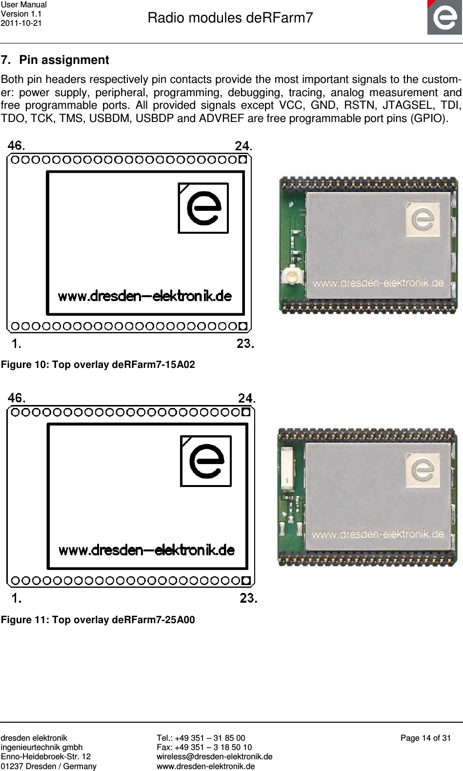 User Manual Version 1.1 2011-10-21       Radio modules deRFarm7       dresden elektronik ingenieurtechnik gmbh Enno-Heidebroek-Str. 12 01237 Dresden / Germany Tel.: +49 351 – 31 85 00 Fax: +49 351 – 3 18 50 10 wireless@dresden-elektronik.de www.dresden-elektronik.de Page 14 of 31  7.  Pin assignment Both pin headers respectively pin contacts provide the most important signals to the custom-er:  power  supply,  peripheral,  programming,  debugging,  tracing,  analog  measurement  and free  programmable  ports.  All  provided  signals  except  VCC,  GND,  RSTN,  JTAGSEL,  TDI, TDO, TCK, TMS, USBDM, USBDP and ADVREF are free programmable port pins (GPIO).     Figure 10: Top overlay deRFarm7-15A02    Figure 11: Top overlay deRFarm7-25A00  
