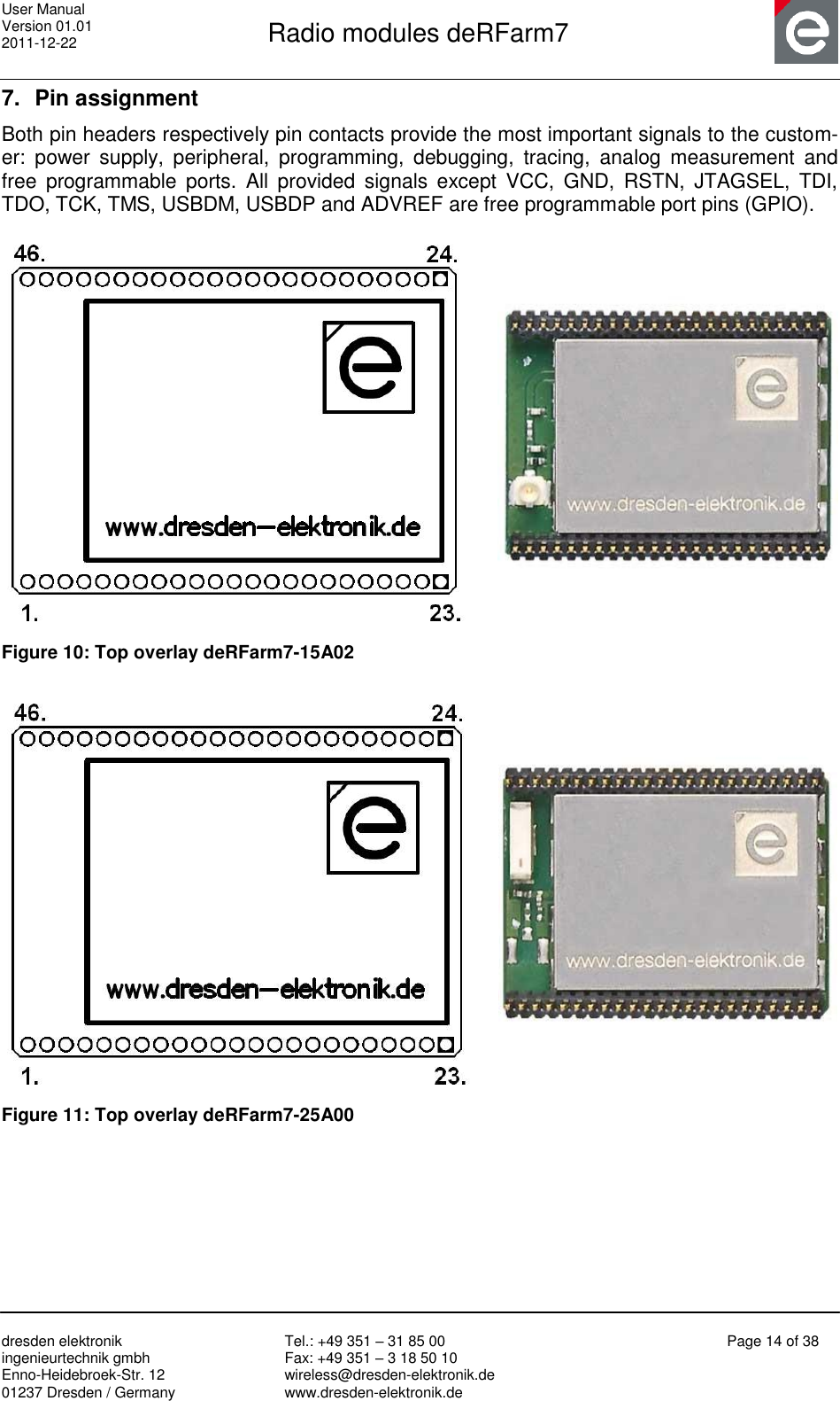 User Manual Version 01.01 2011-12-22       Radio modules deRFarm7       dresden elektronik ingenieurtechnik gmbh Enno-Heidebroek-Str. 12 01237 Dresden / Germany Tel.: +49 351 – 31 85 00 Fax: +49 351 – 3 18 50 10 wireless@dresden-elektronik.de www.dresden-elektronik.de Page 14 of 38  7.  Pin assignment Both pin headers respectively pin contacts provide the most important signals to the custom-er:  power  supply,  peripheral,  programming,  debugging,  tracing,  analog  measurement  and free  programmable  ports.  All  provided  signals  except  VCC,  GND,  RSTN,  JTAGSEL,  TDI, TDO, TCK, TMS, USBDM, USBDP and ADVREF are free programmable port pins (GPIO).     Figure 10: Top overlay deRFarm7-15A02    Figure 11: Top overlay deRFarm7-25A00  