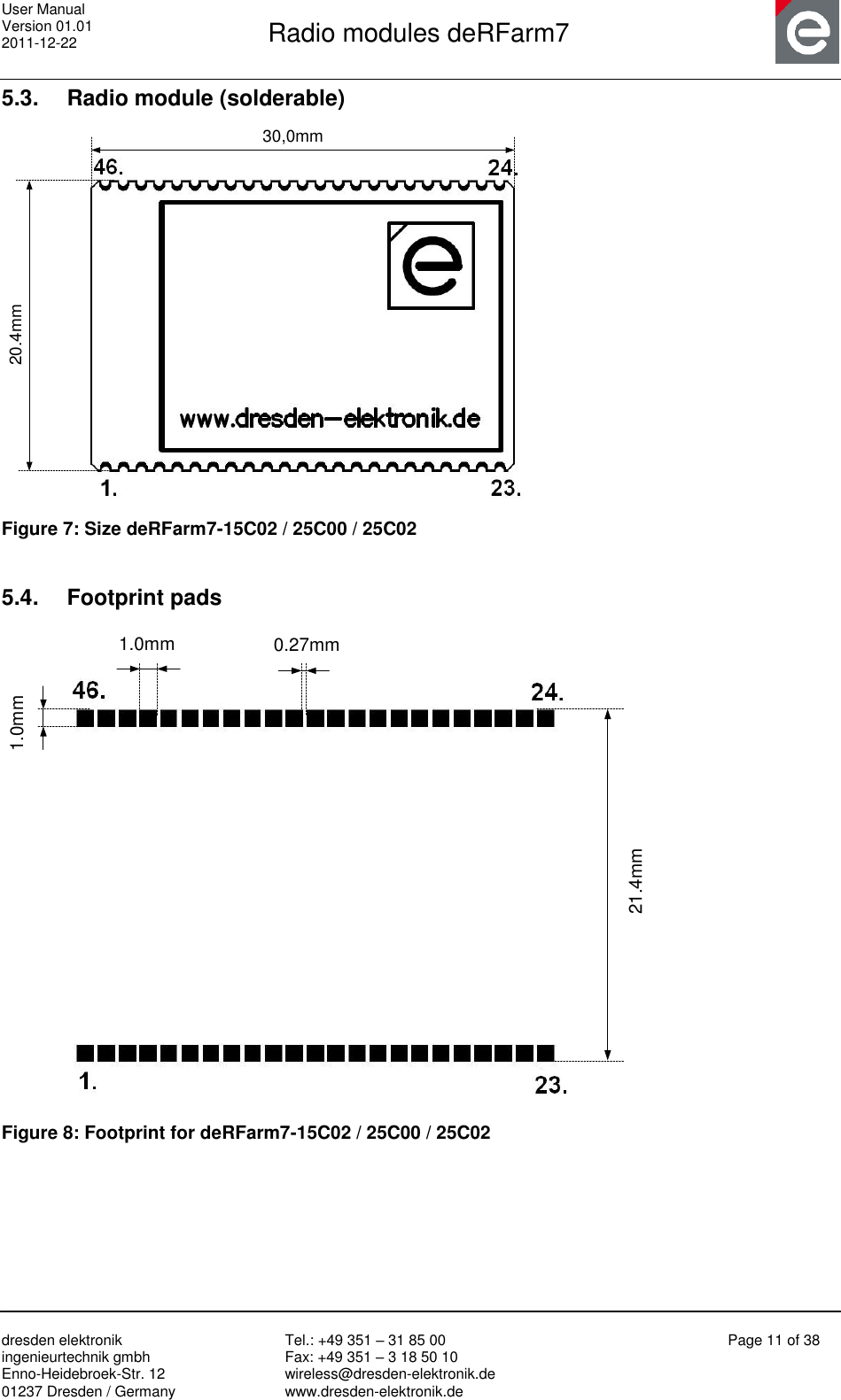 User Manual Version 01.01 2011-12-22       Radio modules deRFarm7       dresden elektronik ingenieurtechnik gmbh Enno-Heidebroek-Str. 12 01237 Dresden / Germany Tel.: +49 351 – 31 85 00 Fax: +49 351 – 3 18 50 10 wireless@dresden-elektronik.de www.dresden-elektronik.de Page 11 of 38  5.3.  Radio module (solderable) 20.4mm30,0mm Figure 7: Size deRFarm7-15C02 / 25C00 / 25C02  5.4.  Footprint pads 21.4mm1.0mm1.0mm0.27mm Figure 8: Footprint for deRFarm7-15C02 / 25C00 / 25C02  