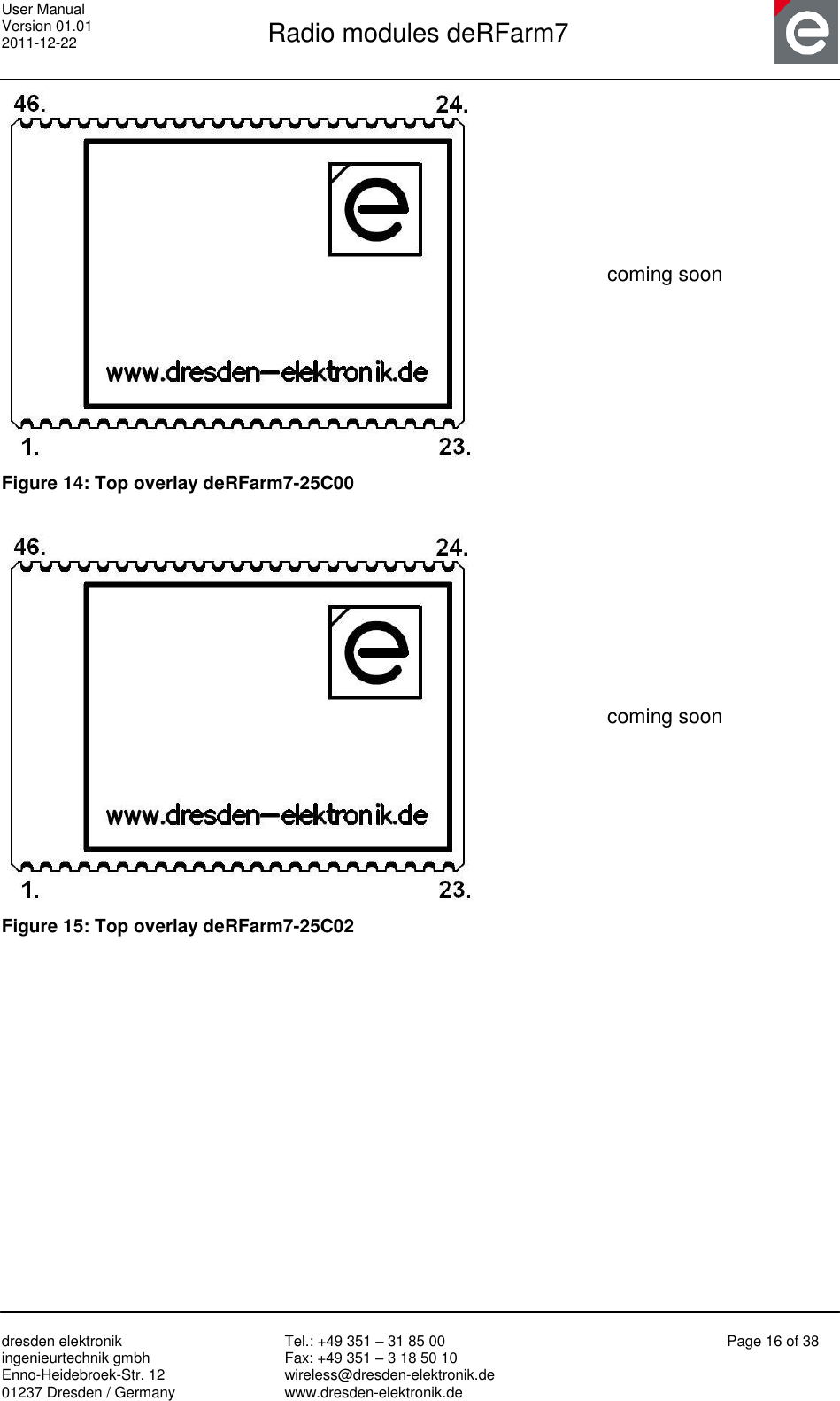 User Manual Version 01.01 2011-12-22       Radio modules deRFarm7       dresden elektronik ingenieurtechnik gmbh Enno-Heidebroek-Str. 12 01237 Dresden / Germany Tel.: +49 351 – 31 85 00 Fax: +49 351 – 3 18 50 10 wireless@dresden-elektronik.de www.dresden-elektronik.de Page 16 of 38   coming soon Figure 14: Top overlay deRFarm7-25C00   coming soon Figure 15: Top overlay deRFarm7-25C02   