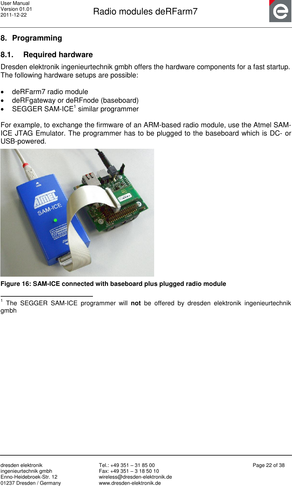 User Manual Version 01.01 2011-12-22       Radio modules deRFarm7       dresden elektronik ingenieurtechnik gmbh Enno-Heidebroek-Str. 12 01237 Dresden / Germany Tel.: +49 351 – 31 85 00 Fax: +49 351 – 3 18 50 10 wireless@dresden-elektronik.de www.dresden-elektronik.de Page 22 of 38  8.  Programming 8.1.  Required hardware Dresden elektronik ingenieurtechnik gmbh offers the hardware components for a fast startup. The following hardware setups are possible:    deRFarm7 radio module   deRFgateway or deRFnode (baseboard)   SEGGER SAM-ICE1 similar programmer  For example, to exchange the firmware of an ARM-based radio module, use the Atmel SAM-ICE JTAG Emulator. The programmer has to be plugged to the baseboard which is DC- or USB-powered.  Figure 16: SAM-ICE connected with baseboard plus plugged radio module                                                 1  The  SEGGER  SAM-ICE  programmer  will  not  be  offered  by  dresden  elektronik  ingenieurtechnik gmbh 