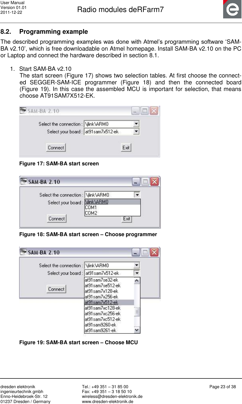 User Manual Version 01.01 2011-12-22       Radio modules deRFarm7       dresden elektronik ingenieurtechnik gmbh Enno-Heidebroek-Str. 12 01237 Dresden / Germany Tel.: +49 351 – 31 85 00 Fax: +49 351 – 3 18 50 10 wireless@dresden-elektronik.de www.dresden-elektronik.de Page 23 of 38  8.2.  Programming example The described programming examples was done with Atmel‟s programming software „SAM-BA v2.10‟, which is free downloadable on Atmel homepage. Install SAM-BA v2.10 on the PC or Laptop and connect the hardware described in section 8.1.  1.  Start SAM-BA v2.10 The start screen (Figure 17) shows two selection tables. At first choose the connect-ed  SEGGER-SAM-ICE  programmer  (Figure  18)  and  then  the  connected  board (Figure 19). In this case the assembled MCU is important for selection, that means choose AT91SAM7X512-EK.   Figure 17: SAM-BA start screen   Figure 18: SAM-BA start screen – Choose programmer   Figure 19: SAM-BA start screen – Choose MCU 