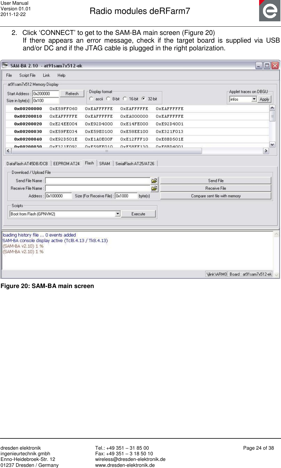 User Manual Version 01.01 2011-12-22       Radio modules deRFarm7       dresden elektronik ingenieurtechnik gmbh Enno-Heidebroek-Str. 12 01237 Dresden / Germany Tel.: +49 351 – 31 85 00 Fax: +49 351 – 3 18 50 10 wireless@dresden-elektronik.de www.dresden-elektronik.de Page 24 of 38  2. Click „CONNECT‟ to get to the SAM-BA main screen (Figure 20) If  there  appears  an  error  message,  check  if  the  target  board  is  supplied  via  USB and/or DC and if the JTAG cable is plugged in the right polarization.   Figure 20: SAM-BA main screen  