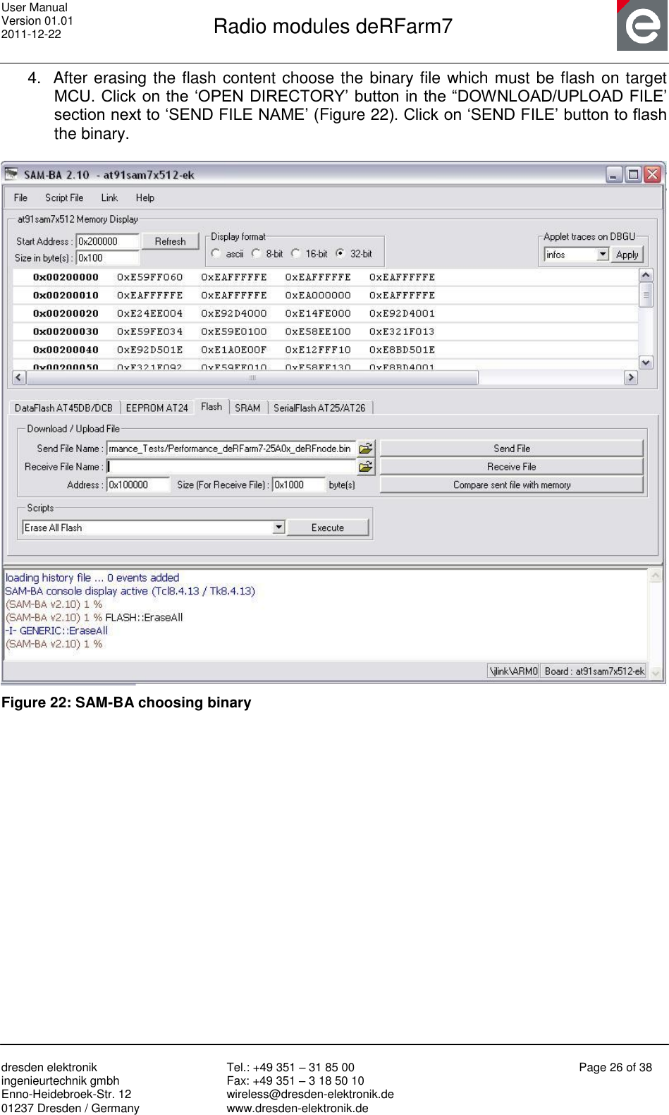 User Manual Version 01.01 2011-12-22       Radio modules deRFarm7       dresden elektronik ingenieurtechnik gmbh Enno-Heidebroek-Str. 12 01237 Dresden / Germany Tel.: +49 351 – 31 85 00 Fax: +49 351 – 3 18 50 10 wireless@dresden-elektronik.de www.dresden-elektronik.de Page 26 of 38  4.  After erasing the flash content choose the binary file which must be flash on target MCU. Click on the „OPEN DIRECTORY‟ button in the “DOWNLOAD/UPLOAD FILE‟ section next to „SEND FILE NAME‟ (Figure 22). Click on „SEND FILE‟ button to flash the binary.   Figure 22: SAM-BA choosing binary   