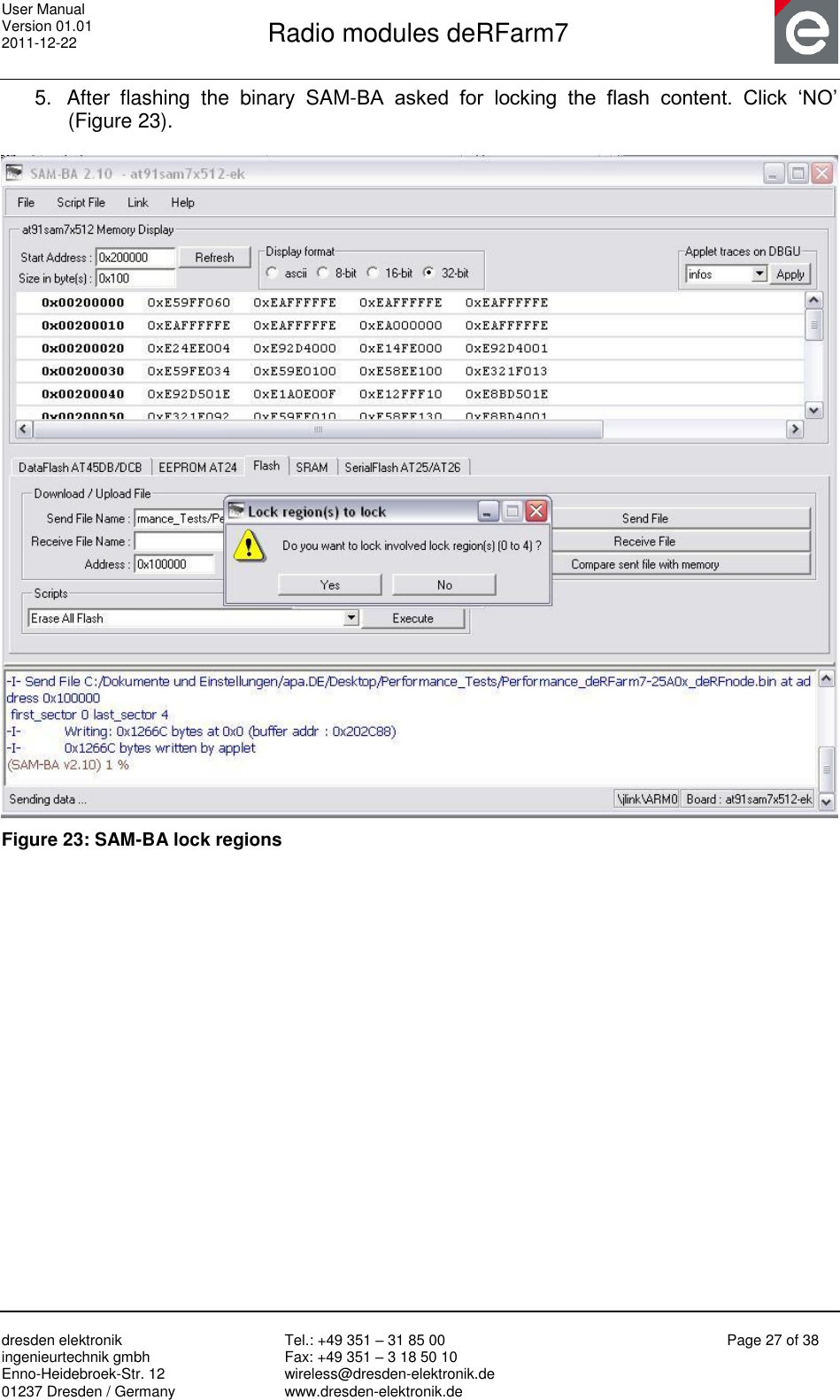 User Manual Version 01.01 2011-12-22       Radio modules deRFarm7       dresden elektronik ingenieurtechnik gmbh Enno-Heidebroek-Str. 12 01237 Dresden / Germany Tel.: +49 351 – 31 85 00 Fax: +49 351 – 3 18 50 10 wireless@dresden-elektronik.de www.dresden-elektronik.de Page 27 of 38  5.  After  flashing  the  binary  SAM-BA  asked  for  locking  the  flash  content.  Click  „NO‟ (Figure 23).   Figure 23: SAM-BA lock regions    