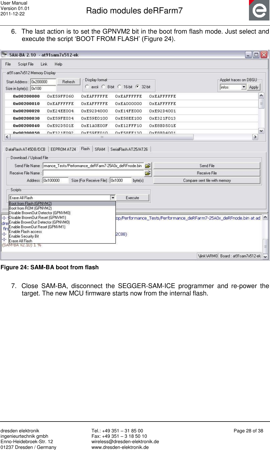 User Manual Version 01.01 2011-12-22       Radio modules deRFarm7       dresden elektronik ingenieurtechnik gmbh Enno-Heidebroek-Str. 12 01237 Dresden / Germany Tel.: +49 351 – 31 85 00 Fax: +49 351 – 3 18 50 10 wireless@dresden-elektronik.de www.dresden-elektronik.de Page 28 of 38  6.  The last action is to set the GPNVM2 bit in the boot from flash mode. Just select and execute the script „BOOT FROM FLASH‟ (Figure 24).    Figure 24: SAM-BA boot from flash  7.  Close  SAM-BA,  disconnect  the  SEGGER-SAM-ICE  programmer  and  re-power  the target. The new MCU firmware starts now from the internal flash.  