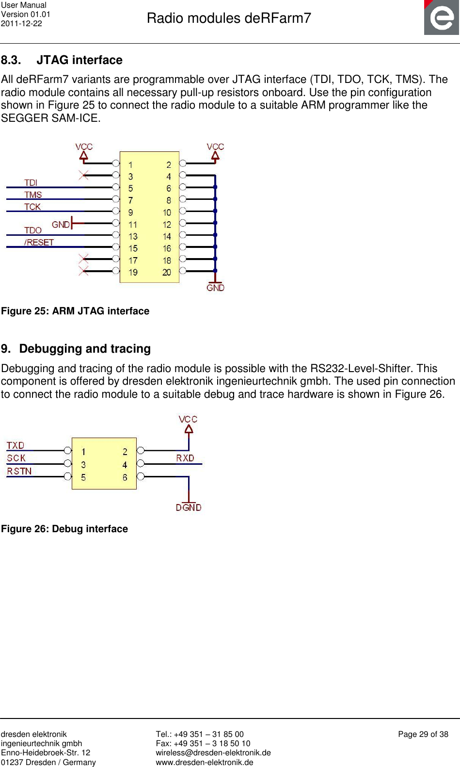 User Manual Version 01.01 2011-12-22       Radio modules deRFarm7       dresden elektronik ingenieurtechnik gmbh Enno-Heidebroek-Str. 12 01237 Dresden / Germany Tel.: +49 351 – 31 85 00 Fax: +49 351 – 3 18 50 10 wireless@dresden-elektronik.de www.dresden-elektronik.de Page 29 of 38  8.3.  JTAG interface All deRFarm7 variants are programmable over JTAG interface (TDI, TDO, TCK, TMS). The radio module contains all necessary pull-up resistors onboard. Use the pin configuration shown in Figure 25 to connect the radio module to a suitable ARM programmer like the SEGGER SAM-ICE.    Figure 25: ARM JTAG interface  9.  Debugging and tracing Debugging and tracing of the radio module is possible with the RS232-Level-Shifter. This component is offered by dresden elektronik ingenieurtechnik gmbh. The used pin connection to connect the radio module to a suitable debug and trace hardware is shown in Figure 26.   Figure 26: Debug interface   