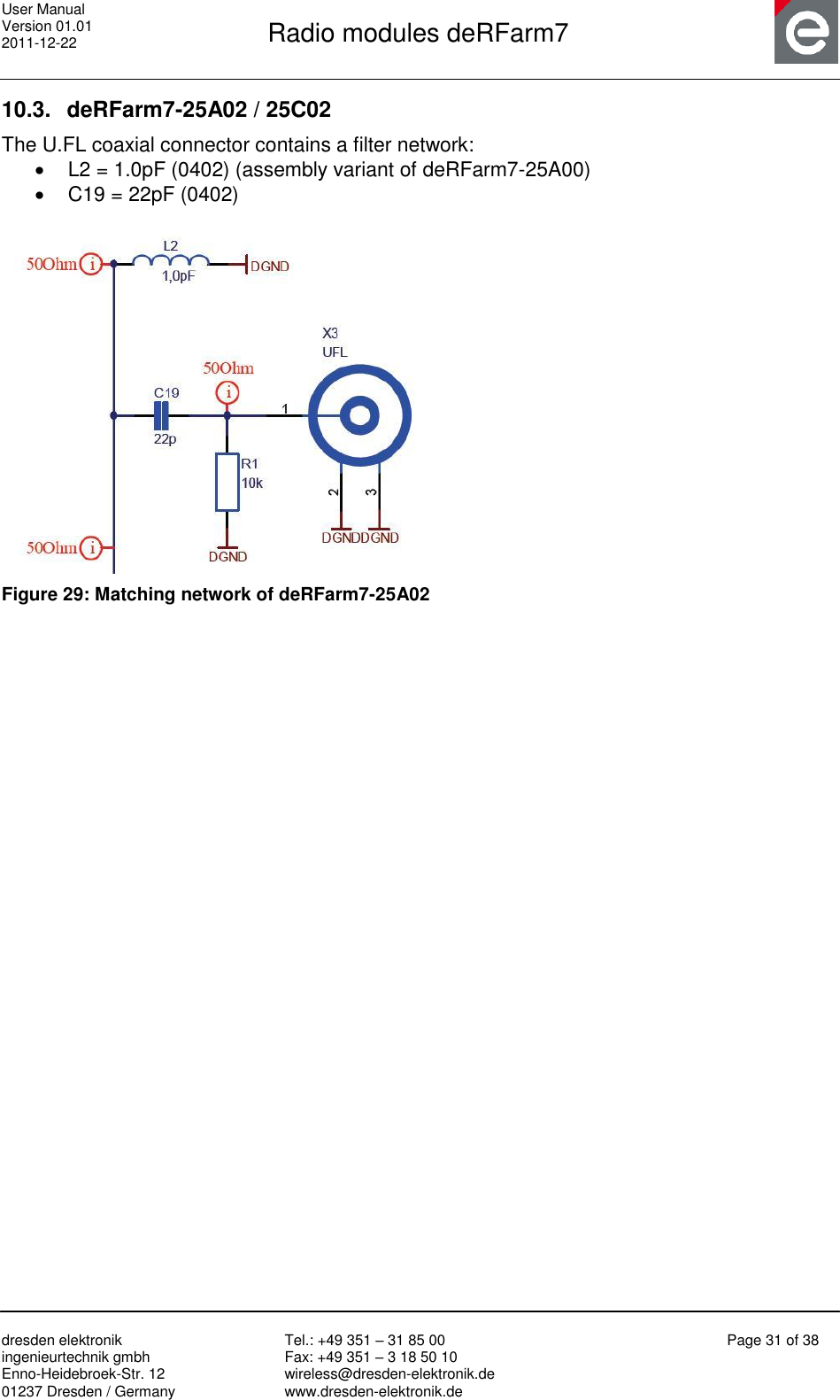 User Manual Version 01.01 2011-12-22       Radio modules deRFarm7       dresden elektronik ingenieurtechnik gmbh Enno-Heidebroek-Str. 12 01237 Dresden / Germany Tel.: +49 351 – 31 85 00 Fax: +49 351 – 3 18 50 10 wireless@dresden-elektronik.de www.dresden-elektronik.de Page 31 of 38  10.3.  deRFarm7-25A02 / 25C02 The U.FL coaxial connector contains a filter network:   L2 = 1.0pF (0402) (assembly variant of deRFarm7-25A00)   C19 = 22pF (0402)   Figure 29: Matching network of deRFarm7-25A02   