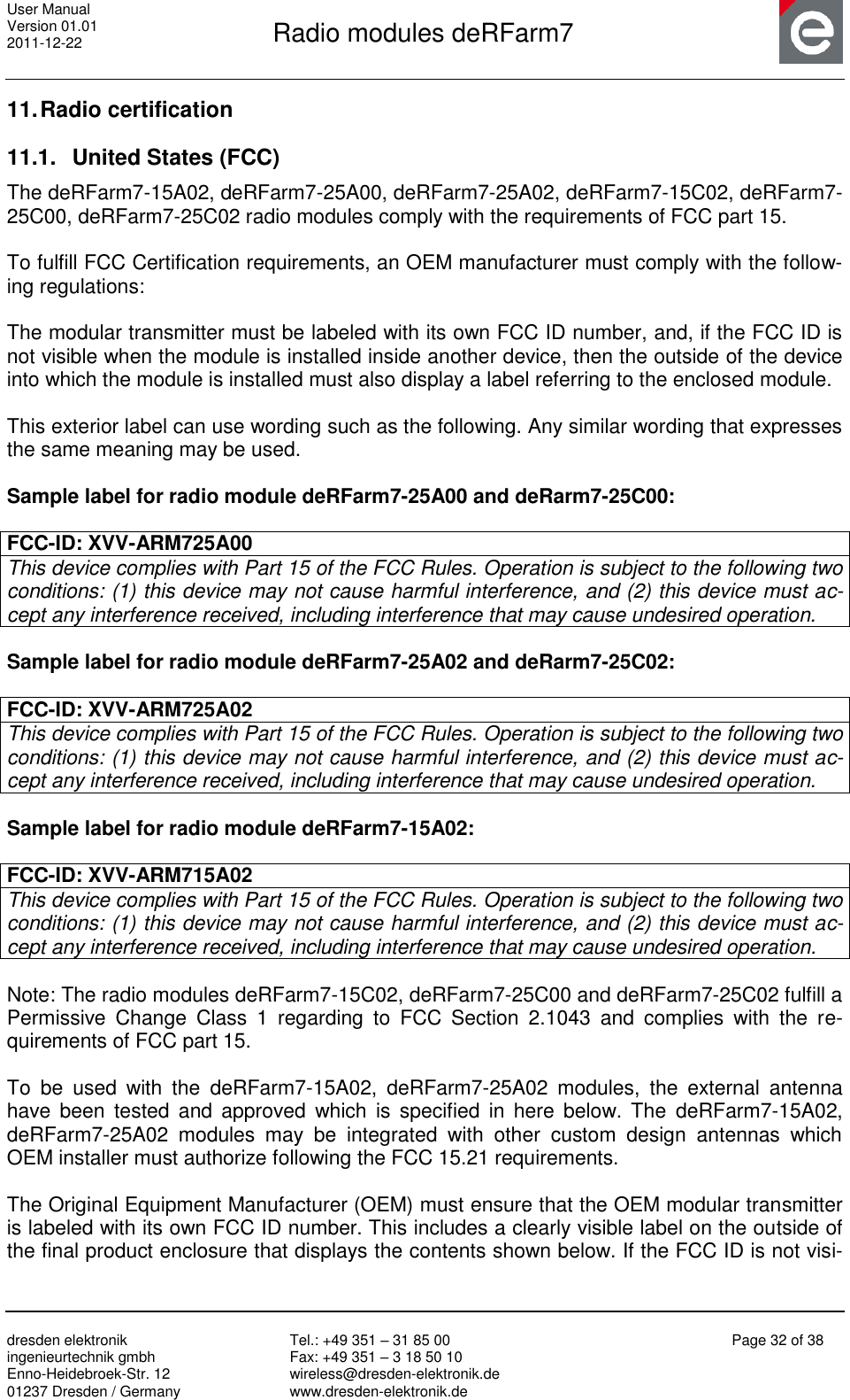 User Manual Version 01.01 2011-12-22       Radio modules deRFarm7       dresden elektronik ingenieurtechnik gmbh Enno-Heidebroek-Str. 12 01237 Dresden / Germany Tel.: +49 351 – 31 85 00 Fax: +49 351 – 3 18 50 10 wireless@dresden-elektronik.de www.dresden-elektronik.de Page 32 of 38  11. Radio certification 11.1.  United States (FCC) The deRFarm7-15A02, deRFarm7-25A00, deRFarm7-25A02, deRFarm7-15C02, deRFarm7-25C00, deRFarm7-25C02 radio modules comply with the requirements of FCC part 15.  To fulfill FCC Certification requirements, an OEM manufacturer must comply with the follow-ing regulations:  The modular transmitter must be labeled with its own FCC ID number, and, if the FCC ID is not visible when the module is installed inside another device, then the outside of the device into which the module is installed must also display a label referring to the enclosed module.   This exterior label can use wording such as the following. Any similar wording that expresses the same meaning may be used.  Sample label for radio module deRFarm7-25A00 and deRarm7-25C00:  FCC-ID: XVV-ARM725A00 This device complies with Part 15 of the FCC Rules. Operation is subject to the following two conditions: (1) this device may not cause harmful interference, and (2) this device must ac-cept any interference received, including interference that may cause undesired operation.  Sample label for radio module deRFarm7-25A02 and deRarm7-25C02:  FCC-ID: XVV-ARM725A02 This device complies with Part 15 of the FCC Rules. Operation is subject to the following two conditions: (1) this device may not cause harmful interference, and (2) this device must ac-cept any interference received, including interference that may cause undesired operation.  Sample label for radio module deRFarm7-15A02:  FCC-ID: XVV-ARM715A02 This device complies with Part 15 of the FCC Rules. Operation is subject to the following two conditions: (1) this device may not cause harmful interference, and (2) this device must ac-cept any interference received, including interference that may cause undesired operation.  Note: The radio modules deRFarm7-15C02, deRFarm7-25C00 and deRFarm7-25C02 fulfill a Permissive  Change  Class  1  regarding  to  FCC  Section  2.1043  and  complies  with  the  re-quirements of FCC part 15.  To  be  used  with  the  deRFarm7-15A02,  deRFarm7-25A02  modules,  the  external  antenna have been  tested and  approved  which  is  specified  in  here  below.  The  deRFarm7-15A02, deRFarm7-25A02  modules  may  be  integrated  with  other  custom  design  antennas  which OEM installer must authorize following the FCC 15.21 requirements.  The Original Equipment Manufacturer (OEM) must ensure that the OEM modular transmitter is labeled with its own FCC ID number. This includes a clearly visible label on the outside of the final product enclosure that displays the contents shown below. If the FCC ID is not visi-